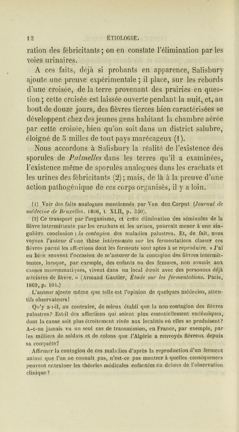 ration des fébricitants; on en constate l’élimination parles voies urinaires. A ces faits, déjà si probants en apparence, Salisbury ajoute une preuve expérimentale ; il place, sur les rebords d’une croisée, de la terre provenant des prairies en ques- tion ; cette croisée est laissée ouverte pendant la nuit, et, au bout de douze jours, des fièvres tierces bien caractérisées se développent chez des jeunes gens habitant la chambre aérée par cette croisée, bien qu’on soit dans un district salubre, éloigné de 5 milles de tout pays marécageux (1). Nous accordons à Salisbury la réalité de l’existence des sporules de Polmelles dans les terres qu’il a examinées, l’existence même de sporules analogues dans les crachats et les urines des fébricitants (2) ; mais, de là à la preuve d’une action pathogénique de ces corps organisés, il y a loin. (1) Voir des faits analogues mentionnés par Van den Corput (Journal de médecine de Bruxelles. I8G6, t. XLII, p. 330). (2) Ce transport par l’organisme, et cette élimination des séminules de la fièvre intermittente par les crachats et les urines, pourrait mener à une sin- gulière conclusion : la contagion des maladies palustres. Et, de fait, nous voyons l’auteur d’une thèse intéressante sur les fermentations classer ces fièvres parmi les affections dont les ferments sont aptes à se reproduire. « J’ai eu bien souvent l’occasion de m’assurer de la contagion des fièvres intermit- tentes, lorsque, par exemple, des enfants ou des femmes, non soumis aux causes maremmatiques, vivent dans un local étroit avec des personnes déjà atteintes de lièvre. » (Armand Gautier, Etude sur les fermentations. Paris, 18G9, p. lOi.) L’auteur ajoute môme que telle est l’opinion de quelques médecins, atten- tifs observateurs! Qu’y a-t-il, au contraire, de mieux établi que la non contagion des fièvres palustres? Est-il des affections qui soient plus essentiellement endémiques, dont la cause soit plus étroitement rivée aux localités où elles se produisent? A-t-on jamais vu un seul cas de transmission, en France, par exemple, par les milliers de soldats et de colons que l’Algérie a renvoyés fiévreux depuis sa conquête? Affirmer la contagion de ces maladies d’après la reproduction d’un ferment animé que l’on ne connaît pas, n’est-ce pas montrer à quelles conséquences peuvent entraîner les théories médicales enfantées en dehors de l’observation clinique ?