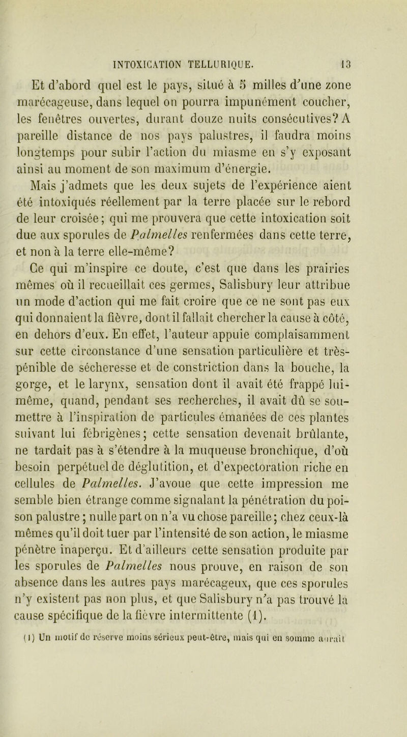 Et d’abord quel est le pays, situé à 5 milles d'une zone marécageuse, dans lequel ou pourra impunément coucher, les fenêtres ouvertes, durant douze nuits consécutives? A pareille distance de nos pays palustres, il faudra moins longtemps pour subir l’action du miasme en s’y exposant ainsi au moment de son maximum d’énergie. Mais j’admets que les deux sujets de l’expérience aient été intoxiqués réellement par la terre placée sur le rebord de leur croisée; qui me prouvera que cette intoxication soit due aux sporules de Palmelles renfermées dans cette terre, et non à la terre elle-même? Ce qui m’inspire ce doute, c’est que dans les prairies mêmes où il recueillait ces germes, Salisbury leur attribue un mode d’action qui me fait croire que ce ne sont pas eux qui donnaient la fièvre, dont il fallait chercher la cause à côté, en dehors d’eux. En effet, l’auteur appuie complaisamment sur cette circonstance d’une sensation particulière et très- pénible de sécheresse et de constriction dans la bouche, la gorge, et le larynx, sensation dont il avait été frappé lui- même, quand, pendant ses recherches, il avait dû se sou- mettre à l’inspiration de particules émanées de ces plantes suivant lui fébrigènes; cette sensation devenait brûlante, ne tardait pas à s’étendre à la muqueuse bronchique, d’où besoin perpétuel de déglutition, et d’expectoration riche en cellules de Palmelles. J’avoue que cette impression me semble bien étrange comme signalant la pénétration du poi- son palustre ; nulle part on n’a vu chose pareille; chez ceux-là mêmes qu’il doit tuer par l’intensité de son action, le miasme pénètre inaperçu. Et d’ailleurs cette sensation produite par les sporules de Palmelles nous prouve, en raison de son absence dans les autres pays marécageux, que ces sporules n’y existent pas non plus, et que Salisbury n'a pas trouvé la cause spécifique de la fièvre intermittente (1). (J) Un motif de réserve moins sérieux peut-être, mais qui en somme aurait