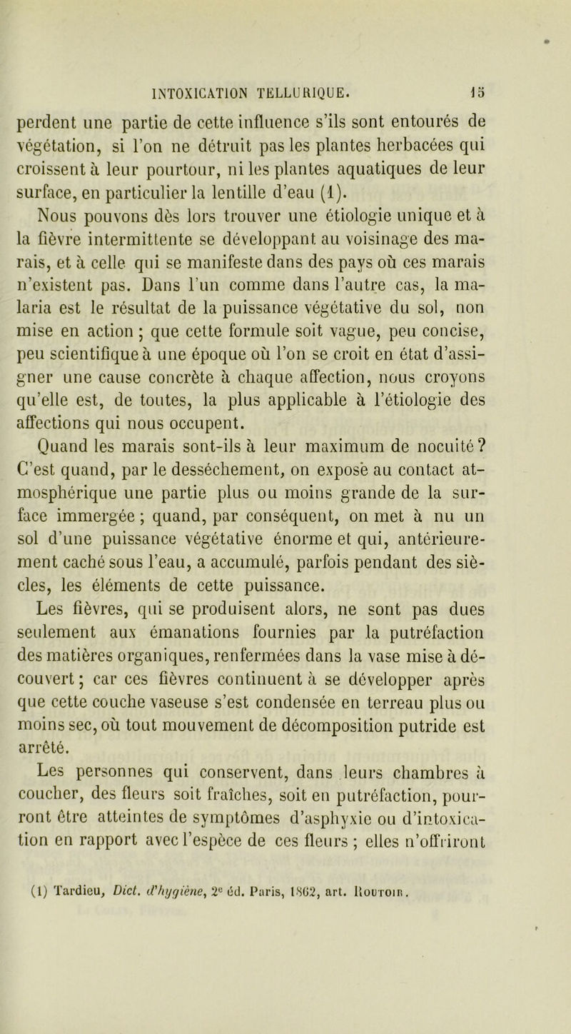 perdent une partie de cette influence s’ils sont entourés de végétation, si l’on ne détruit pas les plantes herbacées qui croissent à leur pourtour, ni les plantes aquatiques de leur surface, en particulier la lentille d’eau (1). Nous pouvons dès lors trouver une étiologie unique et à la fièvre intermittente se développant au voisinage des ma- rais, et à celle qui se manifeste dans des pays où ces marais n’existent pas. Dans l’un comme dans l’autre cas, la ma- laria est le résultat de la puissance végétative du sol, non mise en action ; que cette formule soit vague, peu concise, peu scientifique à une époque où l’on se croit en état d’assi- gner une cause concrète à chaque affection, nous croyons qu’elle est, de toutes, la plus applicable à l’étiologie des affections qui nous occupent. Quand les marais sont-ils à leur maximum de nocuité? C’est quand, par le dessèchement, on expose au contact at- mosphérique une partie plus ou moins grande de la sur- face immergée; quand, par conséquent, on met à nu un sol d’une puissance végétative énorme et qui, antérieure- ment caché sous l’eau, a accumulé, parfois pendant des siè- cles, les éléments de cette puissance. Les fièvres, qui se produisent alors, ne sont pas dues seulement aux émanations fournies par la putréfaction des matières organiques, renfermées dans la vase mise à dé- couvert ; car ces fièvres continuent à se développer après que cette couche vaseuse s’est condensée en terreau plus ou moins sec, où tout mouvement de décomposition putride est arrêté. Les personnes qui conservent, dans leurs chambres à coucher, des fleurs soit fraîches, soit en putréfaction, pour- ront être atteintes de symptômes d’asphyxie ou d’intoxica- tion en rapport avec l’espèce de ces fleurs ; elles n’offriront (1) Tardieu, Dict. d'hygiène, 2ü éd. Paris, 1802, art. Routoir.