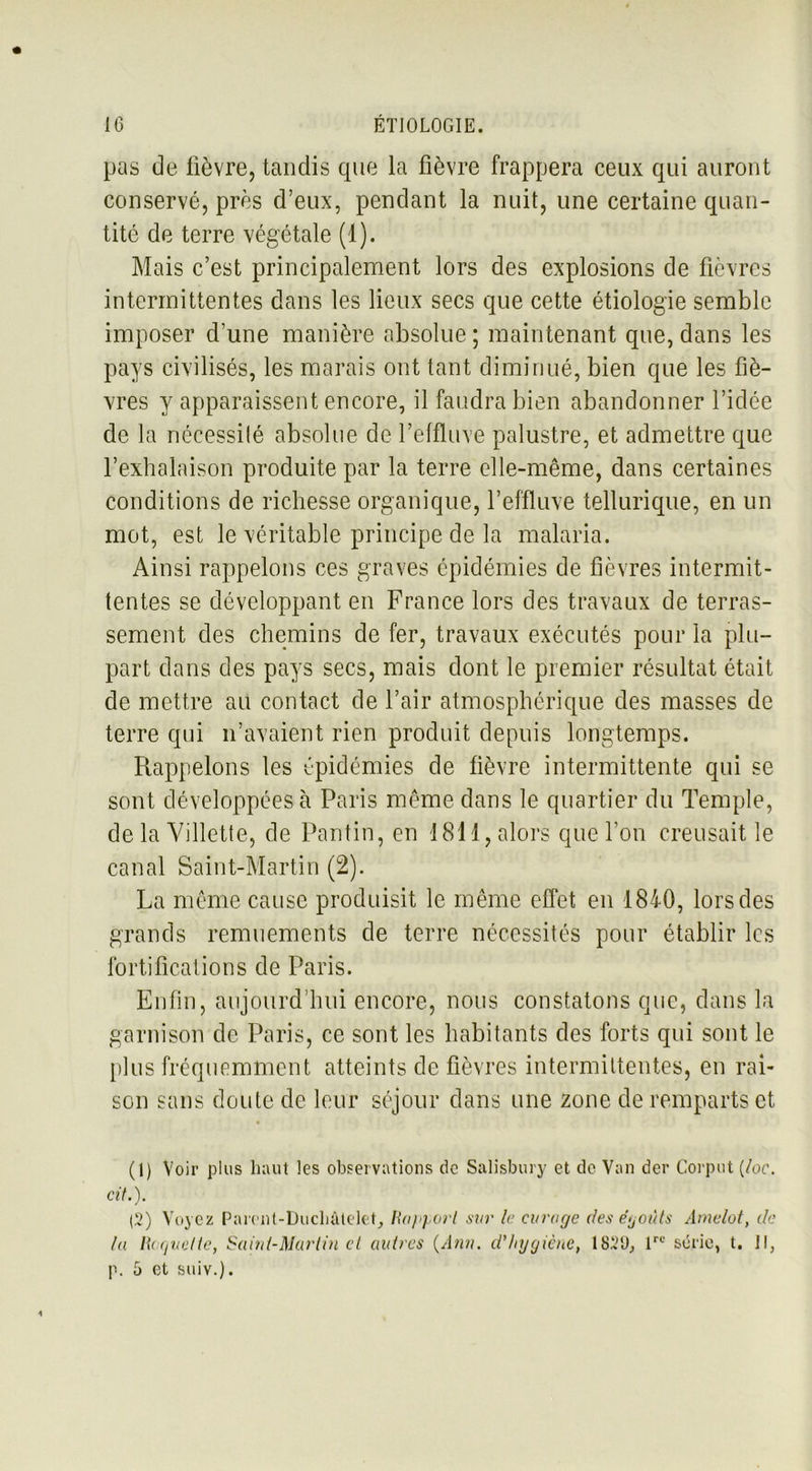 pas de lièvre, tandis que la fièvre frappera ceux qui auront conservé, près d’eux, pendant la nuit, une certaine quan- tité de terre végétale (1). Mais c’est principalement lors des explosions de lièvres intermittentes dans les lieux secs que cette étiologie semble imposer d’une manière absolue ; maintenant que, dans les pays civilisés, les marais ont tant diminué, bien que les fiè- vres y apparaissent encore, il faudra bien abandonner l’idée de la nécessité absolue de l’effluve palustre, et admettre que l’exhalaison produite par la terre elle-même, dans certaines conditions de richesse organique, l’effluve tellurique, en un mot, est le véritable principe de la malaria. Ainsi rappelons ces graves épidémies de fièvres intermit- tentes se développant en France lors des travaux de terras- sement des chemins de fer, travaux exécutés pour la plu- part dans des pays secs, mais dont le premier résultat était de mettre au contact de l’air atmosphérique des masses de terre qui n’avaient rien produit depuis longtemps. Rappelons les épidémies de fièvre intermittente qui se sont développées à Paris même dans le quartier du Temple, de la Villette, de Pantin, en 1811, alors que l'on creusait le canal Saint-Martin (2). La même cause produisit le même effet en 1840, lors des grands remuements de terre nécessités pour établir les fortifications de Paris. Enfin, aujourd’hui encore, nous constatons que, dans la garnison de Paris, ce sont les habitants des forts qui sont le plus fréquemment atteints de fièvres intermittentes, en rai- son sans doute de leur séjour dans une zone de remparts et (1) Voir plus haut les observations de Salisbury et de Van der Corput (/oc. cit.). (2) Voyez Parent-Duchâtelet, Rapport sur le curage des e’yoùts Amelot, de lu Hoquette, Saint-Martin cl autres (Ann. d'hygiène, 182‘J, lrc série, t. Il, p. 5 et suiv.).