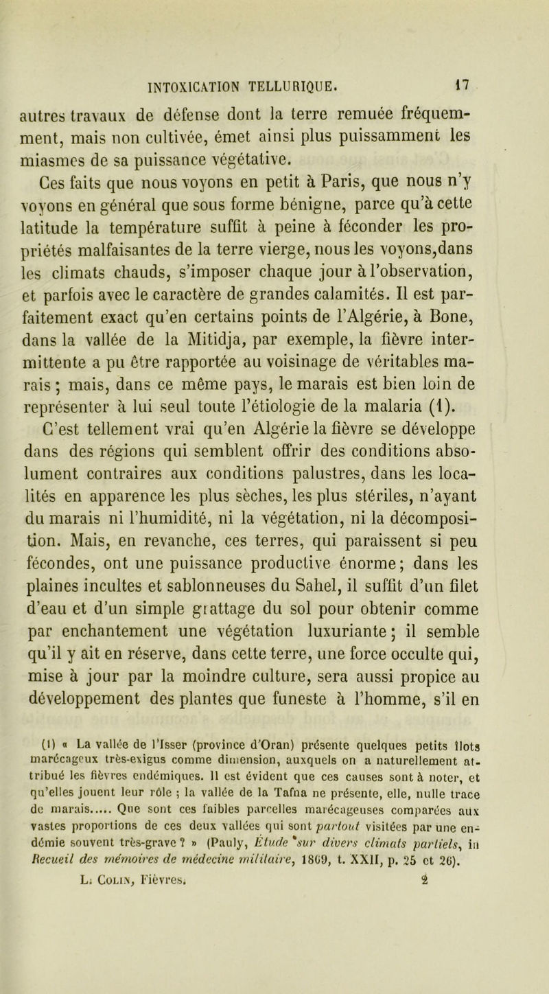 autres travaux de défense dont la terre remuée fréquem- ment, mais non cultivée, émet ainsi plus puissamment les miasmes de sa puissance végétative. Ces faits que nous voyons en petit à Paris, que nous n’y voyons en général que sous forme bénigne, parce qu’à cette latitude la température suffit à peine à féconder les pro- priétés malfaisantes de la terre vierge, nous les voyons,dans les climats chauds, s’imposer chaque jour à l’observation, et parfois avec le caractère de grandes calamités. Il est par- faitement exact qu’en certains points de l’Algérie, à Bone, dans la vallée de la Mitidja, par exemple, la fièvre inter- mittente a pu être rapportée au voisinage de véritables ma- rais ; mais, dans ce même pays, le marais est bien loin de représenter à lui seul toute l’étiologie de la malaria (1). C’est tellement vrai qu’en Algérie la fièvre se développe dans des régions qui semblent offrir des conditions abso- lument contraires aux conditions palustres, dans les loca- lités en apparence les plus sèches, les plus stériles, n’ayant du marais ni l’humidité, ni la végétation, ni la décomposi- tion. Mais, en revanche, ces terres, qui paraissent si peu fécondes, ont une puissance productive énorme ; dans les plaines incultes et sablonneuses du Sahel, il suffit d’un filet d’eau et d’un simple grattage du sol pour obtenir comme par enchantement une végétation luxuriante ; il semble qu’il y ait en réserve, dans cette terre, une force occulte qui, mise à jour par la moindre culture, sera aussi propice au développement des plantes que funeste à l’homme, s’il en (I) « La vallée de l’Isser (province d’Oran) présente quelques petits îlots marécageux très-exigus comme dimension, auxquels on a naturellement at- tribué les fièvres endémiques. Il est évident que ces causes sont à noter, et qu’elles jouent leur rôle ; la vallée de la Tafna ne présente, elle, nulle trace de marais Que sont ces faibles parcelles marécageuses comparées aux vastes proportions de ces deux vallées qui sont partout visitées par une en- démie souvent très-grave ? » (Pauly, Étude *sur divers climats partiels, in Recueil des mémoires de médecine militaire, 1809, t. XXII, p. 25 et 20). L; Colixf Fièvres* â