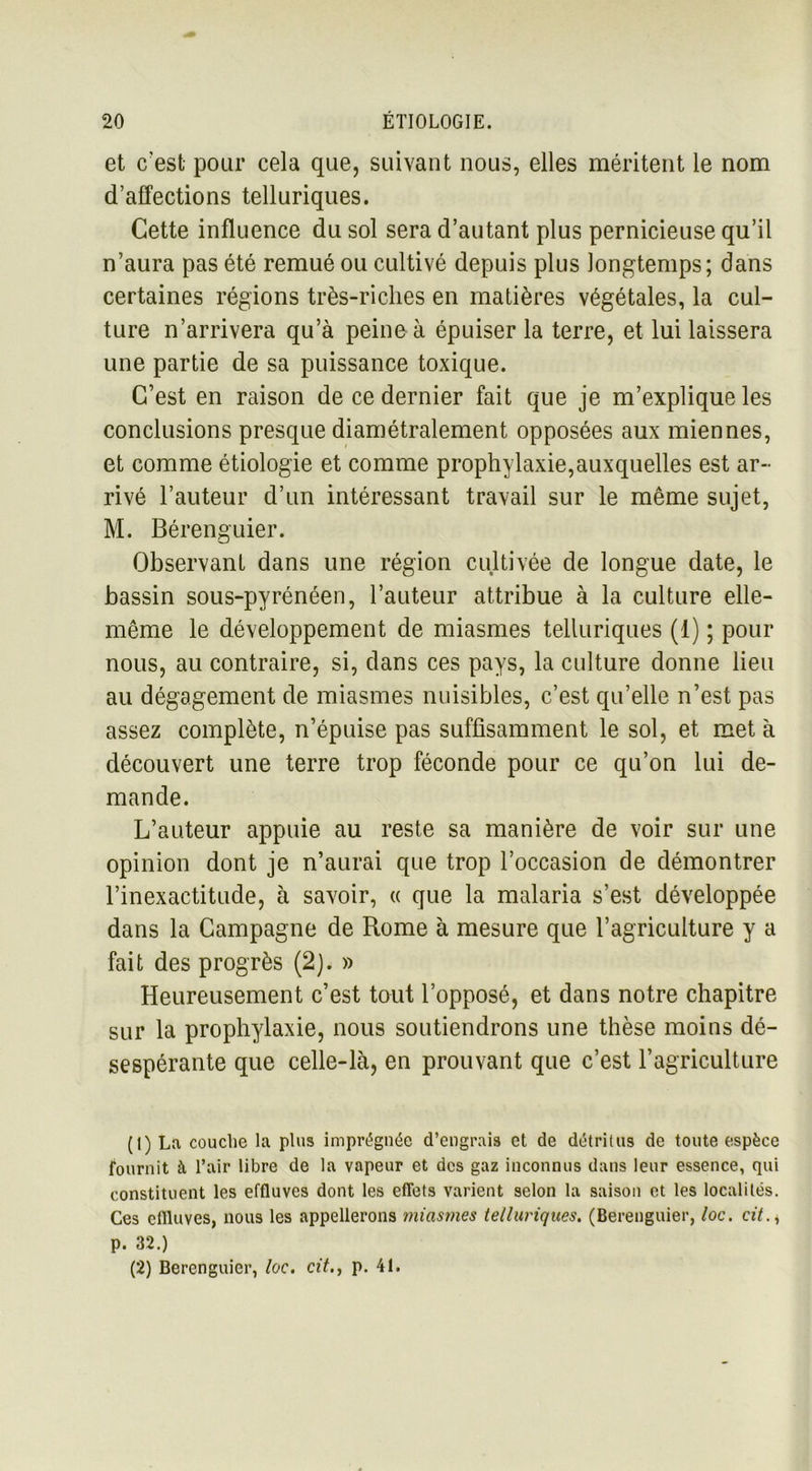 et c’est pour cela que, suivant nous, elles méritent le nom d’affections telluriques. Cette influence du sol sera d’autant plus pernicieuse qu’il n’aura pas été remué ou cultivé depuis plus longtemps; dans certaines régions très-riches en matières végétales, la cul- ture n’arrivera qu’à peine à épuiser la terre, et lui laissera une partie de sa puissance toxique. C’est en raison de ce dernier fait que je m’explique les conclusions presque diamétralement opposées aux miennes, et comme étiologie et comme prophylaxie,auxquelles est ar- rivé l’auteur d’un intéressant travail sur le même sujet, M. Bérenguier. Observant dans une région cultivée de longue date, le bassin sous-pyrénéen, l’auteur attribue à la culture elle- même le développement de miasmes telluriques (1) ; pour nous, au contraire, si, dans ces pays, la culture donne lieu au dégagement de miasmes nuisibles, c’est qu’elle n’est pas assez complète, n’épuise pas suffisamment le sol, et met à découvert une terre trop féconde pour ce qu’on lui de- mande. L’auteur appuie au reste sa manière de voir sur une opinion dont je n’aurai que trop l’occasion de démontrer l’inexactitude, à savoir, « que la malaria s’est développée dans la Campagne de Rome à mesure que l’agriculture y a fait des progrès (2). » Heureusement c’est tout l’opposé, et dans notre chapitre sur la prophylaxie, nous soutiendrons une thèse moins dé- sespérante que celle-là, en prouvant que c’est l’agriculture (1) La couche la plus imprégnée d’engrais et de détritus de toute espèce fournit à l’air libre de la vapeur et des gaz inconnus dans leur essence, qui constituent les effluves dont les effets varient selon la saison et les localités. Ces effluves, nous les appellerons miasmes telluriques. (Berenguier, loc. cit. * p. 32.) (2) Berenguier, loc. cit., p. 41.