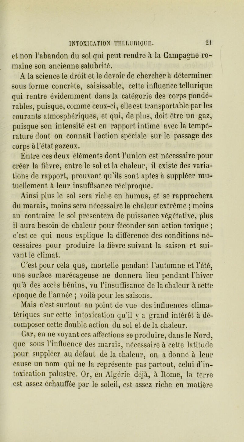 et non l’abandon du sol qui peut rendre à la Campagne ro- maine son ancienne salubrité. A la science le droit et le devoir de chercher à déterminer sous forme concrète, saisissable, cette influence tellurique qui rentre évidemment dans la catégorie des corps pondé- rables, puisque, comme ceux-ci, elle est transportable par les courants atmosphériques, et qui, déplus, doit être un gaz, puisque son intensité est en rapport intime avec la tempé- rature dont on connaît l’action spéciale sur le passage des corps à l’état gazeux. Entre ces deux éléments dont l’iinion est nécessaire pour créer la fièvre, entre le sol et la chaleur, il existe des varia- tions de rapport, prouvant qu’ils sont aptes à suppléer mu- tuellement à leur insuffisance réciproque. Ainsi plus le sol sera riche en humus, et se rapprochera du marais, moins sera nécessaire la chaleur extrême ; moins au contraire le sol présentera de puissance végétative, plus il aura besoin de chaleur pour féconder son action toxique ; c'est ce qui nous explique la différence des conditions né- cessaires pour produire la fièvre suivant la saison et sui- vant le climat. C’est pour cela que, mortelle pendant l’automne et l’été, une surface marécageuse ne donnera lieu pendant l’hiver qu’à des accès bénins, vu l’insuffisance de la chaleur à cette époque de l’année ; voilà pour les saisons. Mais c’est surtout au point de vue des influences clima- tériques sur cette intoxication qu’il y a grand intérêt à dé- composer cette double action du sol et de la chaleur. Car, en ne voyant ces affections se produire, dans le Nord, que sous l’influence des marais, nécessaire à cette latitude pour suppléer au défaut de la chaleur, on a donné à leur cause un nom qui ne la représente pas partout, celui d’in- toxication palustre. Or, en Algérie déjà, à Rome, la terre est assez échauffée par le soleil, est assez riche en matière