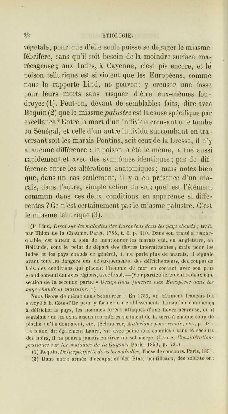 végétale, pour que d’elle seule puisse se dégager le miasme fébrifère, sans qu’il soit besoin de la moindre surface ma- récageuse ; aux Indes, à Cayenne, c’est pis encore, et le poison tellurique est si violent que les Européens, comme nous le rapporte Lind, ne peuvent y creuser une fosse pour leurs morts sans risquer d’être eux-mêmes fou- droyés (1). Peut-on, devant de semblables faits, dire avec Requin (2) que le miasme palustre est la cause spécifique par excellence? Entre la mort d’un individu creusant une tombe au Sénégal, et celle d’un autre individu succombant en tra- versant soit les marais Pontins, soit ceux de la Bresse, il n’y a aucune différence : le poison a été le même, a tué aussi rapidement et avec des symtômes identiques ; pas de dif- férence entre les altérations anatomiques; mais notez bien que, dans un cas seulement, il y a eu présence d’un ma- rais, dans l’autre, simple action du sol; quel est l’élément commun dans ces deux conditions en apparence si diffé- rentes ? Ce n’est certainement pas le miasme palustre. C’est le miasme tellurique (3). (1) Lind, Essai sur les maladies des Européens dans les pays chauds ; trad. par Thion de la Chaume. Paris, 1785, t. I, p. 210. Dans son traité si remar- quable, cet auteur a soin de mentionner les marais qui, en Angleterre, en Hollande, sont le point de départ des lièvres intermittentes ; mais pour les Indes et les pays chauds en général, il ne parle plus de marais, il signale avant tout les dangers des débarquements, des défrichements, des coupes de bois, des conditions qui placent l’homme de mer en contact avec son plus grand ennemi dans ces régions, avec le sol. — (Voir particulièrement la deuxième section de la seconde partie « Occupations funestes aux Européens dans les pays chauds et malsains. ») Nous lisons de môme dans Sclmurrer : En 17SG, un bâtiment français fut envoyé à la Côte-d’Or pour y former un établissement. Lorsqu’on commença â défricher le pays, les hommes furent attaqués d’une fièvre nerveuse, et il semblait que les exhalaisons morbifères sortaient de la terre â chaque coup de pioche qu’ils donnaient, etc. (Sclmurrer, Matériaux pour servir, etc., p. 1)8). Le blanc, dit également Laure, vit avec peine aux colonies ; sans le secours des noirs, il ne pourra jamais cultiver un sol vierge. (Laure, Considérations pratiques sur les maladies de la Guyane. Paris, 1859, p. 78.) (2) Requin, Delà spécificité dans les maladies, Thèse de concours. Paris, 1851. (3) Dans notre armée d’occupation des États pontificaux, des soldats ont
