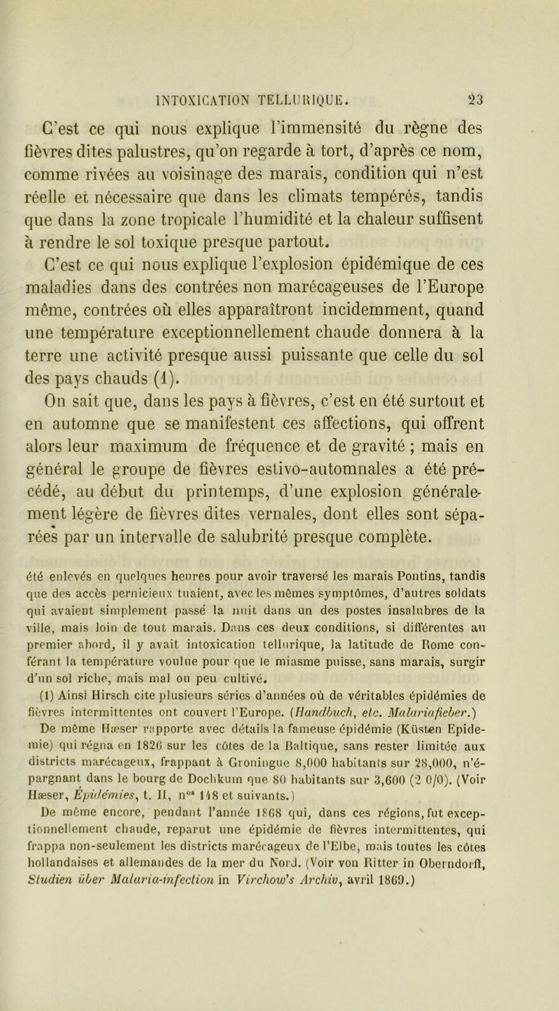 C’est ce qui nous explique l’immensité du règne des fièvres dites palustres, qu’on regarde à tort, d’après ce nom, comme rivées au voisinage des marais, condition qui n’est réelle ei nécessaire que dans les climats tempérés, tandis que dans la zone tropicale l’humidité et la chaleur suffisent à rendre le sol toxique presque partout. C’est ce qui nous explique l’explosion épidémique de ces maladies dans des contrées non marécageuses de l’Europe même, contrées où elles apparaîtront incidemment, quand une température exceptionnellement chaude donnera à la terre une activité presque aussi puissante que celle du sol des pays chauds (1). On sait que, dans les pays à fièvres, c’est en été surtout et en automne que se manifestent ces affections, qui offrent alors leur maximum de fréquence et de gravité ; mais en général le groupe de fièvres estivo-automnales a été pré- cédé, au début du printemps, d’une explosion générale- ment légère de fièvres dites vernales, dont elles sont sépa- « rées par un intervalle de salubrité presque complète. été enlevés en quelques heures pour avoir traversé les marais Pontins, tandis que des accès pernicieux tuaient, avec les mômes symptômes, d’autres soldats qui avaient simplement passé la nuit dans un des postes insalubres de la ville, mais loin de tout marais. Dans ces deux conditions, si différentes au premier abord, il y avait intoxication tellurique, la latitude de Rome con- férant la température voulue pour que le miasme puisse, sans marais, surgir d’un sol riche, mais mal ou peu cultivé. (1) Ainsi Hirsch cite plusieurs séries d’années où de véritables épidémies de fièvres intermittentes ont couvert l’Europe. (Handbuch, etc. Malariafieber.) De même Hæser rapporte avec détails la fameuse épidémie (Küsten Epidé- mie) qui régna en 1820 sur les côtes de la Baltique, sans rester limitée aux districts marécageux, frappant à Groningue 8,000 habitants sur 28,000, n’é- pargnant dans le bourg de Dochkum que 80 habitants sur 3,600 (2 0/0). (Voir Hæser, Épidémies, t. II, n°* 148 et suivants.) De môme encore, pendant Tannée 1868 qui, dans ces régions, fut excep- tionnellement chaude, reparut une épidémie de fièvres intermittentes, qui frappa non-seulement les districts marécageux de l’Elbe, mais toutes les côtes hollandaises et allemandes de la mer du Nord. (Voir von Rittcr in Oberndorft, Studien Hier Malaria-infection in Virchow's Archiv, avril 1869.)