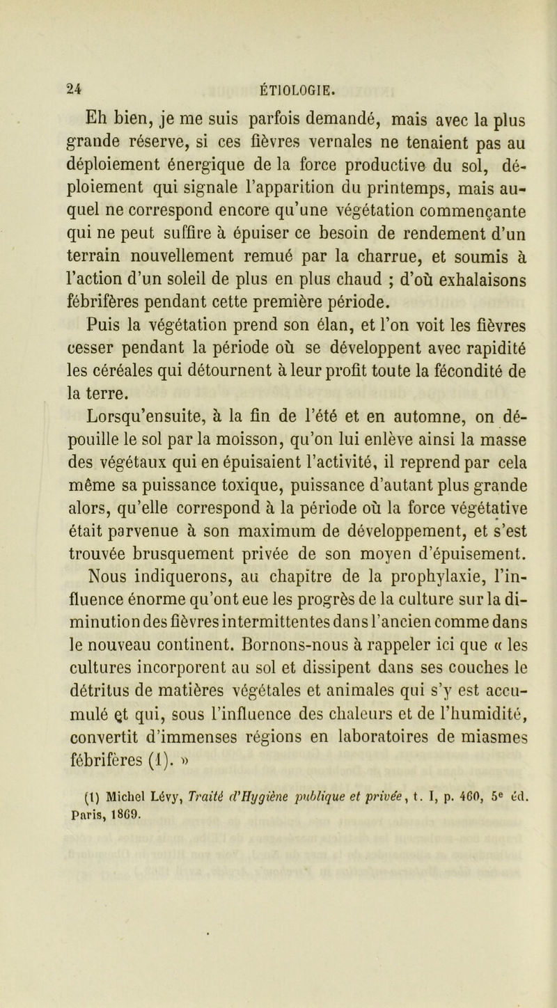 Eh bien, je me suis parfois demandé, mais avec la plus grande réserve, si ces fièvres vernales ne tenaient pas au déploiement énergique de la force productive du sol, dé- ploiement qui signale l’apparition du printemps, mais au- quel ne correspond encore qu’une végétation commençante qui ne peut suffire à épuiser ce besoin de rendement d’un terrain nouvellement remué par la charrue, et soumis à l’action d’un soleil de plus en plus chaud ; d’où exhalaisons fébrifères pendant cette première période. Puis la végétation prend son élan, et l’on voit les fièvres cesser pendant la période où se développent avec rapidité les céréales qui détournent à leur profit toute la fécondité de la terre. Lorsqu’ensuite, à la fin de l’été et en automne, on dé- pouille le sol par la moisson, qu’on lui enlève ainsi la masse des végétaux qui en épuisaient l’activité, il reprend par cela même sa puissance toxique, puissance d’autant plus grande alors, qu’elle correspond à la période où la force végétative était parvenue à son maximum de développement, et s’est trouvée brusquement privée de son moyen d’épuisement. Nous indiquerons, au chapitre de la prophylaxie, l’in- fluence énorme qu’ont eue les progrès de la culture sur la di- minution des fièvres intermittentes dans l’ancien comme dans le nouveau continent. Bornons-nous à rappeler ici que « les cultures incorporent au sol et dissipent dans ses couches le détritus de matières végétales et animales qui s’y est accu- mulé çt qui, sous l’influence des chaleurs et de l’humidité, convertit d’immenses régions en laboratoires de miasmes fébrifères (1). » (t) Michel Lévy, Traité cl’Hygiène publique et privée, t. I, p. 460, 5e éd. Paris, 18G9.