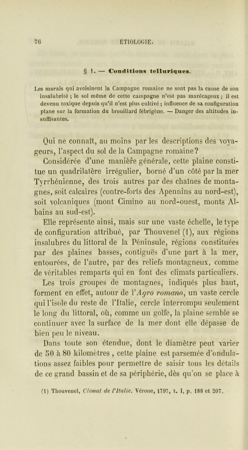 § 1. — Conditions telluriques. Les marais qui avoisinent la Campagne romaine ne sont pas la cause de son insalubrité ; le sol même de cette campagne n’est pas marécageux; il est devenu toxique depuis qu’il n’est plus cultivé ; influence de sa configuration plane sur la formation du brouillard fébrigène. — Danger des altitudes in- suffisantes. Qui ne connaît, au moins par les descriptions des voya- geurs, l’aspect du sol de la Campagne romaine? Considérée d’une manière générale, cette plaine consti- tue un quadrilatère irrégulier, borné d’un côté par la mer Tyrrhénienne, des trois autres par des chaînes de monta- gnes, soit calcaires (contre-forts des Apennins au nord-est), soit volcaniques (mont Cimino au nord-ouest, monts Al- bains au sud-est). Elle représente ainsi, mais sur une vaste échelle, le type de configuration attribué, par Thouvenel (1), aux régions insalubres du littoral de la Péninsule, régions constituées par des plaines basses, contiguës d’une part à la mer, entourées, de l’autre, par des reliefs montagneux, comme de véritables remparts qui en font des climats particuliers. Les trois groupes de montagnes, indiqués plus haut, forment en effet, autour de YAgro romano, un vaste cercle qui l’isole du reste de l’Italie, cercle interrompu seulement le long du littoral, où, comme un golfe, la plaine semble se continuer avec la surface de la mer dont elle dépasse de bien peu le niveau. Dans toute son étendue, dont le diamètre peut varier de 50 à 80 kilomètres , cette plaine est parsemée d’ondula- tions assez faibles pour permettre de saisir tous les détails de ce grand bassin et de sa périphérie, dès qu’on se place à (1) Thouvenel, Climat de l'Italie. Vérone, 1797, t. I, p. 18S et 207.