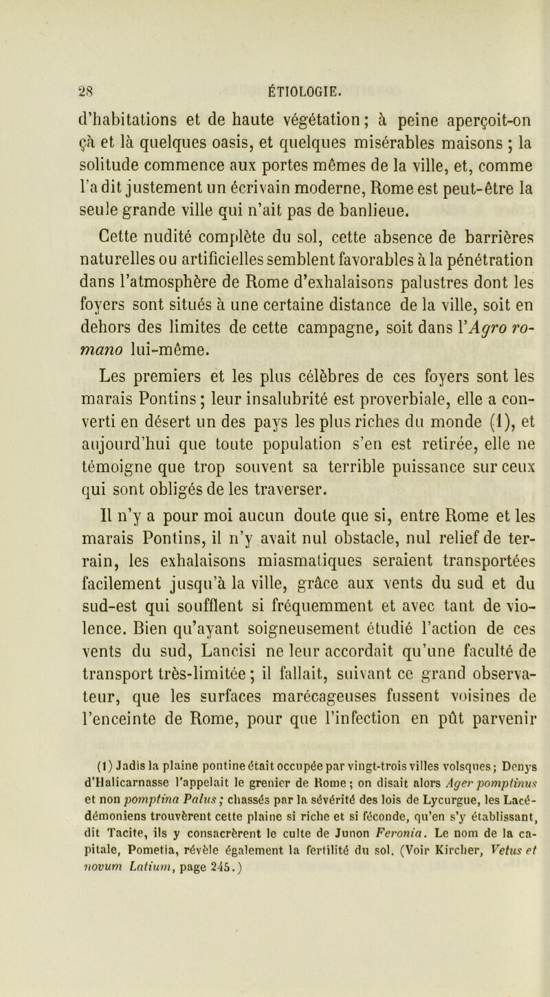 d’habitations et de haute végétation ; à peine aperçoit-on ça et là quelques oasis, et quelques misérables maisons ; la solitude commence aux portes mêmes de la ville, et, comme Ta dit justement un écrivain moderne, Rome est peut-être la seule grande ville qui n’ait pas de banlieue. Cette nudité complète du sol, cette absence de barrières naturelles ou artificielles semblent favorables à la pénétration dans l’atmosphère de Rome d’exhalaisons palustres dont les fovers sont situés à une certaine distance de la ville, soit en «j j dehors des limites de cette campagne, soit dans YAgro ro- mano lui-même. Les premiers et les plus célèbres de ces foyers sont les marais Pontins ; leur insalubrité est proverbiale, elle a con- verti en désert un des pays les plus riches du monde (1), et aujourd’hui que toute population s’en est retirée, elle ne témoigne que trop souvent sa terrible puissance sur ceux qui sont obligés de les traverser. Il n’y a pour moi aucun doute que si, entre Rome et les marais Pontins, il n’y avait nul obstacle, nul relief de ter- rain, les exhalaisons miasmatiques seraient transportées facilement jusqu’à la ville, grâce aux vents du sud et du sud-est qui soufflent si fréquemment et avec tant de vio- lence. Rien qu’ayant soigneusement étudié l’action de ces vents du sud, Lancisi ne leur accordait qu’une faculté de transport très-limitée ; il fallait, suivant ce grand observa- teur, que les surfaces marécageuses fussent voisines de l’enceinte de Rome, pour que l’infection en pût parvenir (1) Jadis la plaine pontine était occupée par vingt-trois villes volsques; Donys d’Halicarnasse l’appelait le grenier de Home; on disait alors Ager pomptinus et non pomptina Palus ; chassés par la sévérité des lois de Lycurgue, les Lacé- démoniens trouvèrent cette plaine si riche et si féconde, qu’en s’y établissant, dit Tacite, ils y consacrèrent le culte de Junon Feronia. Le nom de la ca- pitale, Pometia, révèle également la fertilité du sol. (Voir Kircher, Vêtus et novum Latium, page 245.)