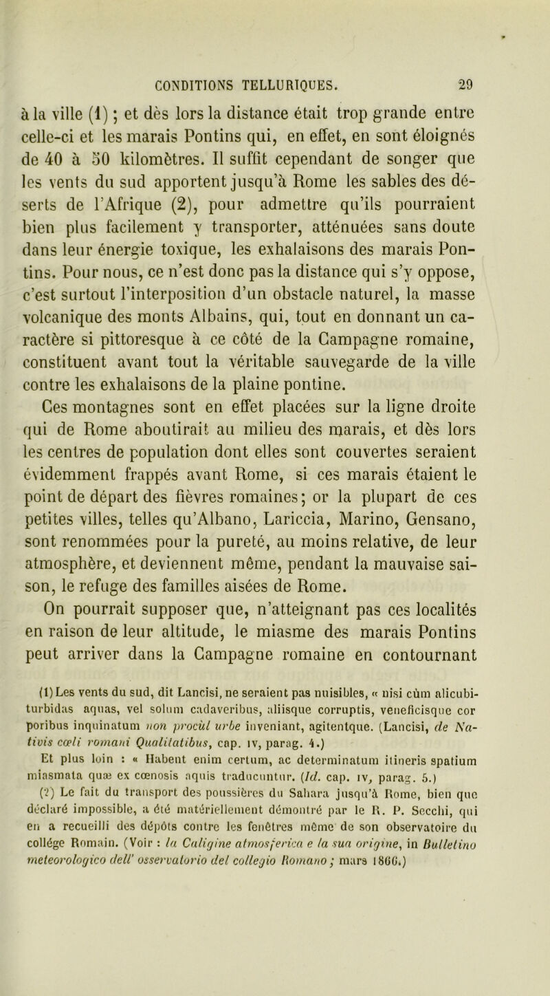 à la ville (1) ; et dès lors la distance était trop grande entre celle-ci et les marais Pontins qui, en effet, en sont éloignés de 40 à 50 kilomètres. Il suffit cependant de songer que les vents du sud apportent jusqu’à Rome les sables des dé- serts de l’Afrique (2), pour admettre qu’ils pourraient bien plus facilement y transporter, atténuées sans doute dans leur énergie toxique, les exhalaisons des marais Pon- tins. Pour nous, ce n’est donc pas la distance qui s’y oppose, c’est surtout l’interposition d’un obstacle naturel, la masse volcanique des monts Albains, qui, tout en donnant un ca- ractère si pittoresque à ce côté de la Campagne romaine, constituent avant tout la véritable sauvegarde de la ville contre les exhalaisons de la plaine pontine. Ces montagnes sont en effet placées sur la ligne droite qui de Rome aboutirait au milieu des marais, et dès lors les centres de population dont elles sont couvertes seraient évidemment frappés avant Rome, si ces marais étaient le point de départ des fièvres romaines ; or la plupart de ces petites villes, telles qu’Albano, Lariccia, Marino, Gensano, sont renommées pour la pureté, au moins relative, de leur atmosphère, et deviennent même, pendant la mauvaise sai- son, le refuge des familles aisées de Rome. On pourrait supposer que, n’atteignant pas ces localités en raison de leur altitude, le miasme des marais Pontins peut arriver dans la Campagne romaine en contournant (1) Les vents du sud, dit Lancisi, ne seraient pas nuisibles, « nisi cùm alicubi- turbidas acjnas, vel solum cadaveribus, aliisque corruptis, veneficisque cor poribus inquinatum non procùl urbe inveniant, agitentque. (Lancisi, de A'li- llois cœli romani Qualilatibus, cap. îv, parag. 4.) Et plus loin : « Habent enim certain, ac determinatum itineris spatium miasmata quæ ex cœnosis nquis traducuntur. (Id. cap. îv, parag. 5.) (2) Le fait du transport des poussières du Sahara jusqu’à Rome, bien que déclaré impossible, a été matériellement démontré par le R. P. Secclii, qui en a recueilli des dépôts contre les fenêtres môme de son observatoire du collège Romain. (Voir : la Caligine atmosferica e la sua origine, in Butletino rneteorologico deli osservatorio del collegio Romano ; mars I8ü0‘.)
