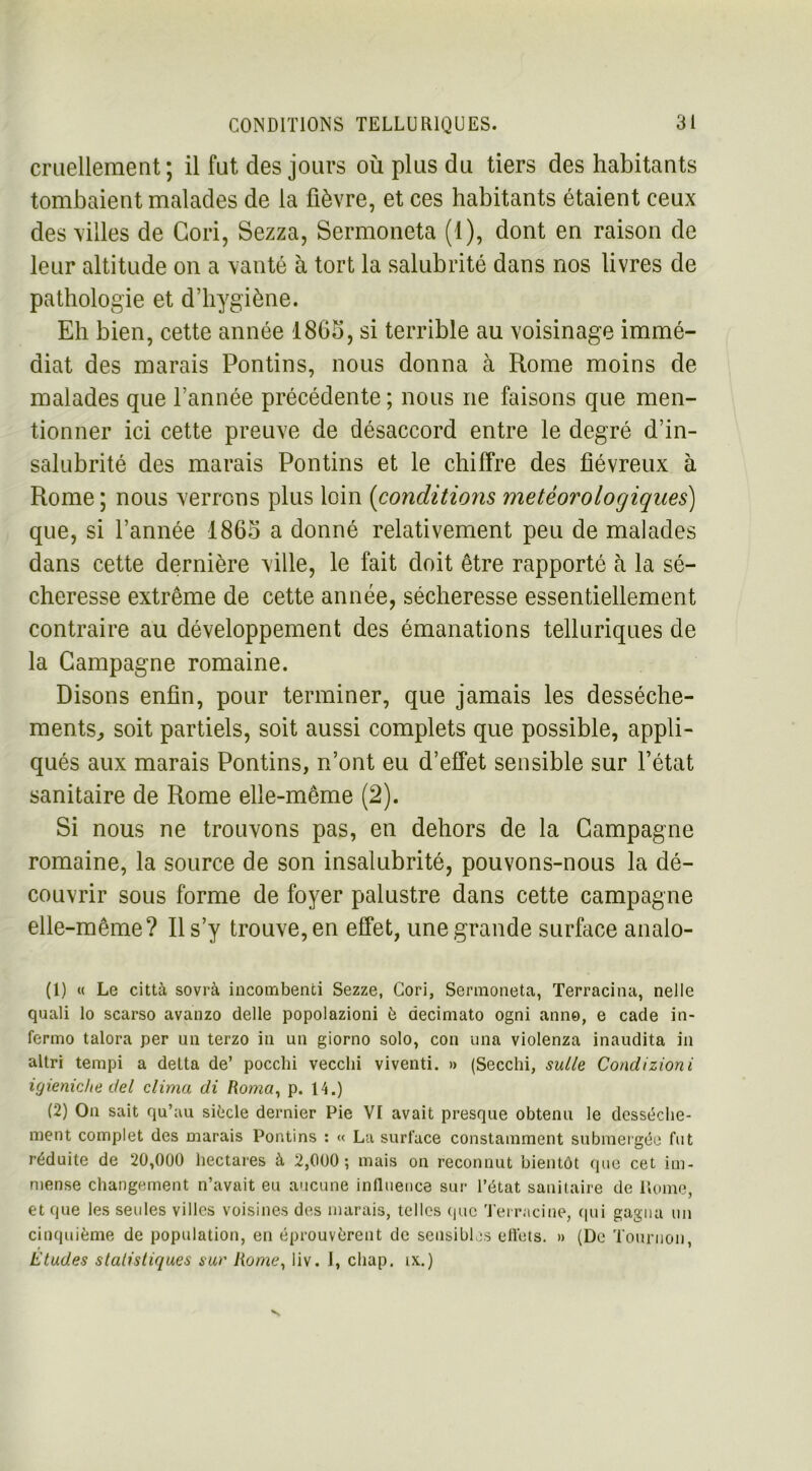 cruellement; il fut des jours où plus du tiers des habitants tombaient malades de la fièvre, et ces habitants étaient ceux des villes de Gori, Sezza, Sermoneta (1), dont en raison de leur altitude on a vanté à tort la salubrité dans nos livres de pathologie et d’hygiène. Eh bien, cette année 1865, si terrible au voisinage immé- diat des marais Pontins, nous donna à Rome moins de malades que l’année précédente ; nous ne faisons que men- tionner ici cette preuve de désaccord entre le degré d’in- salubrité des marais Pontins et le chiffre des fiévreux à Rome ; nous verrons plus loin (conditions météorologiques) que, si l’année 1865 a donné relativement peu de malades dans cette dernière ville, le fait doit être rapporté à la sé- cheresse extrême de cette année, sécheresse essentiellement contraire au développement des émanations telluriques de la Campagne romaine. Disons enfin, pour terminer, que jamais les dessèche- ments, soit partiels, soit aussi complets que possible, appli- qués aux marais Pontins, n’ont eu d’effet sensible sur l’état sanitaire de Rome elle-même (2). Si nous ne trouvons pas, en dehors de la Campagne romaine, la source de son insalubrité, pouvons-nous la dé- couvrir sous forme de foyer palustre dans cette campagne elle-même? R s’y trouve, en effet, une grande surface analo- (1) « Le città sovrà incombenti Sezze, Cori, Sermoneta, Terracina, nelle quali lo scarso avanzo delle popolazioni è decimato ogni anno, e cade in- fermo talora per un terzo in un giorno solo, con una violenza inaudita in altri tempi a delta de’ pocclii vecclii viventi. » (Secchi, suite Condizioni igieniche t/el clima di Roma, p. 14.) (2) On sait qu’au siècle dernier Pie VI avait presque obtenu le dessèche- ment complet des marais Pontins : « La surface constamment submergée fut réduite de 20,000 hectares à 2,000; mais on reconnut bientôt que cet im- mense changement n’avait eu aucune influence sur l’état sanitaire de Rome, et que les seules villes voisines des marais, telles que Terracine, qui gagna un cinquième de population, en éprouvèrent de sensibles effets. » (De Tournoi», Eludes statistiques sur Rame, liv. J, chap. ix.)