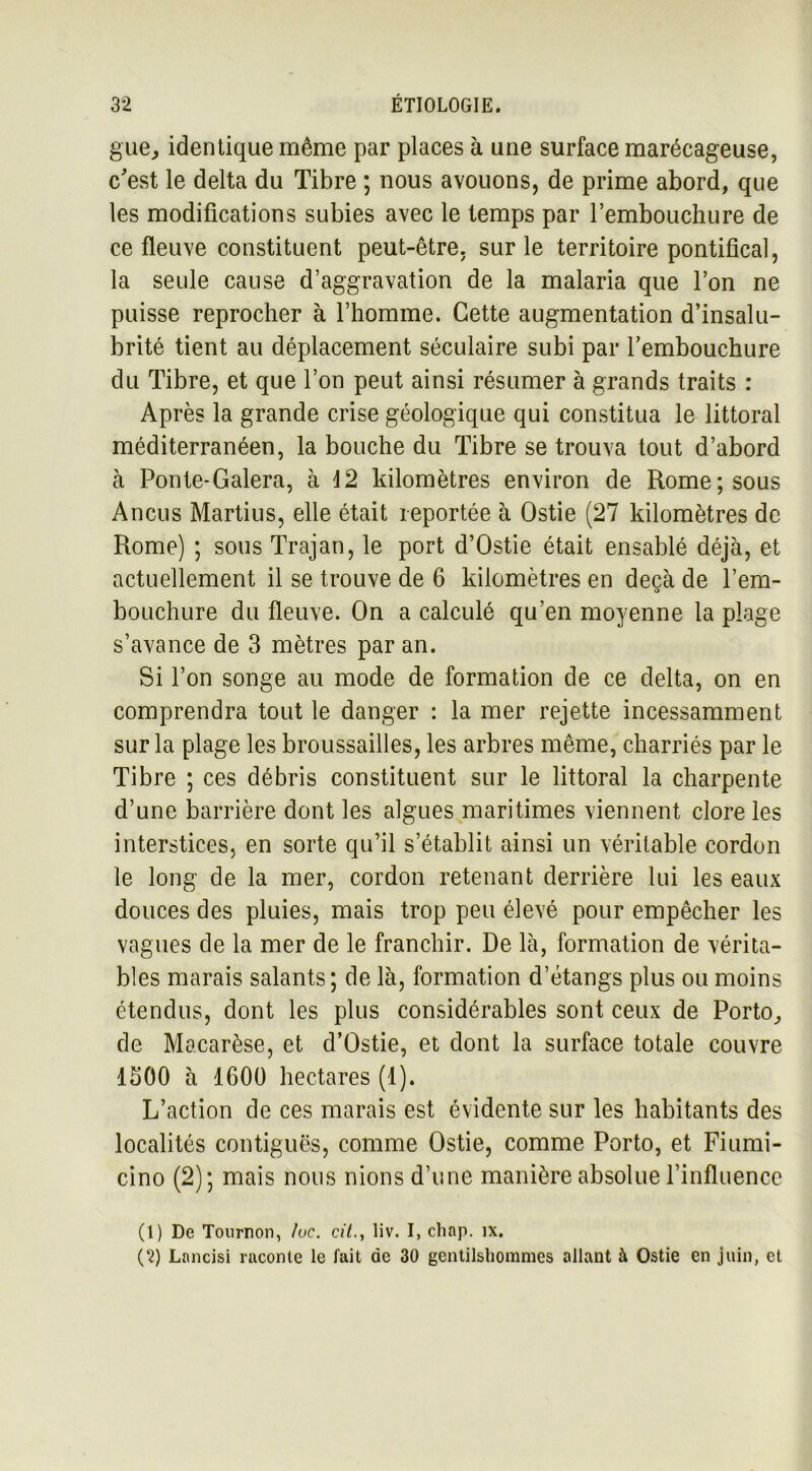 gue, identique même par places à une surface marécageuse, c'est le delta du Tibre ; nous avouons, de prime abord, que les modifications subies avec le temps par rembouchure de ce fleuve constituent peut-être, sur le territoire pontifical, la seule cause d’aggravation de la malaria que l’on ne puisse reprocher à l’homme. Cette augmentation d’insalu- brité tient au déplacement séculaire subi par l’embouchure du Tibre, et que l’on peut ainsi résumer à grands traits : Après la grande crise géologique qui constitua le littoral méditerranéen, la bouche du Tibre se trouva tout d’abord à Ponte-Galera, à 12 kilomètres environ de Rome; sous Ancus Martius, elle était reportée à Ostie (27 kilomètres de Rome) ; sous Trajan, le port d’Ostie était ensablé déjà, et actuellement il se trouve de 6 kilomètres en deçà de l’em- O bouchure du fleuve. On a calculé qu’en moyenne la plage s’avance de 3 mètres par an. Si l’on songe au mode de formation de ce delta, on en comprendra tout le danger : la mer rejette incessamment sur la plage les broussailles, les arbres même, charriés par le Tibre ; ces débris constituent sur le littoral la charpente d’une barrière dont les algues maritimes viennent clore les interstices, en sorte qu’il s’établit ainsi un véritable cordon le long de la mer, cordon retenant derrière lui les eaux douces des pluies, mais trop peu élevé pour empêcher les vagues de la mer de le franchir. De là, formation de vérita- bles marais salants; de là, formation d’étangs plus ou moins étendus, dont les plus considérables sont ceux de Porto, de Macarèse, et d’Ostie, et dont la surface totale couvre 1500 à 1600 hectares (1). L’action de ces marais est évidente sur les habitants des localités contiguës, comme Ostie, comme Porto, et Fiumi- cino (2); mais nous nions d’une manière absolue l’influence (1) De Tournon, /uc. cit., liv. I, cliap. îx. (2) Lnncisi raconte le fait de 30 gentilshommes allant à Ostie en juin, et