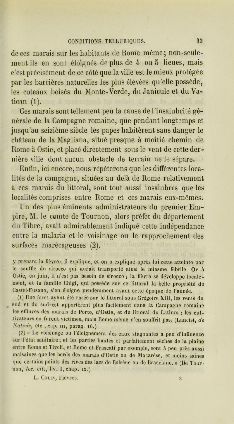 de ces marais sur les habitants de Rome même; non-seule- ment ils en sont éloignés de plus de 4 ou 5 lieues, mais c’est précisément de ce côté que la ville est le mieux protégée par les barrières naturelles les plus élevées qu’elle possède, les coteaux boisés du Monte- Verde, duJaniculeet du Va- tican (1). Ces marais sont tellement peu la cause de l’insalubrité gé- nérale de la Campagne romaine, que pendant longtemps et jusqu’au seizième siècle les papes habitèrent sans danger le château de la Magliana, situé presque à moitié chemin de Rome à Ostie, et placé directement sous le vent de cette der- nière ville dont aucun obstacle de terrain ne le sépare. Enfin, ici encore, nous répéterons que les différentes loca- lités de la campagne, situées au delà de Rome relativement à ces marais du littoral, sont tout aussi insalubres que les localités comprises entre Rome et ces marais eux-mêmes. Un des plus éminents administrateurs du premier Em- pire, M. le comte de Tournon, alors préfet du département du Tibre, avait admirablement indiqué celte indépendance entre la malaria et le voisinage ou le rapprochement des surfaces marécageuses (2). y prenant la fièvre; il explique, et on a expliqué après lui cette atteinte par le souffle du sirocco qui aurait transporté ainsi le miasme fébrile. Or à Ostie, en juin, il n’est pas besoin de sirocco ; la lièvre se développe locale- ment, et la famille Chigi, qui possède sur ce littoral la belle propriété de Castel-Fusano, s’en éloigne prudemment avant cette époque de l’année. (1) Une forêt ayant été rasée sur le littoral sous Grégoire XIII, les vents du sud et du sud-est apportèrent plus facilement dans la Campagne romaine les effluves des marais de Porto, d’Ostie, et du littoral du Latium ; les cul- tivateurs en furent victimes, mais Rome môme n’en souffrit pas. (Lancisi, de I\ativis, etc., cap. in, parag. 16.) (2) « Le voisinage ou l’éloignement des eaux stagnantes a peu d’influence sur l’état sanitaire ; et les parties hautes et parfaitement sèches de la plaine entre Rome et Tivoli, et Rome et Frascati par exemple, sont à peu près aussi malsaines que les bords des marais d’Ostie ou de Macarèse, et moins saines que certains points des rives des lacs de Bolsène ou de Bracciano. » (De Tour- non, loc. cit., liv. I, chap. ix.) L. Coli.x, Fièvres. 3