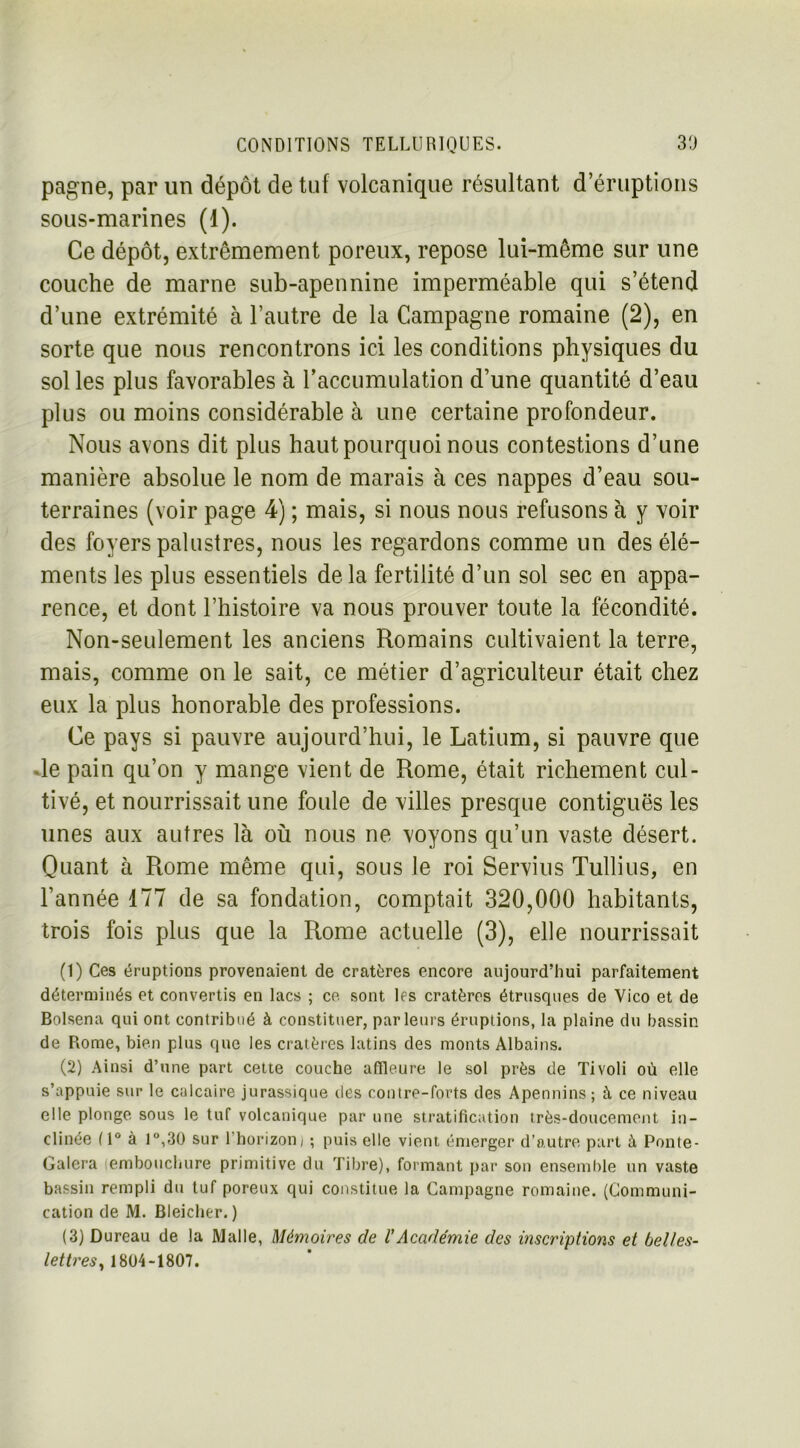 pagne, par un dépôt de tuf volcanique résultant d’éruptions sous-marines (1). Ce dépôt, extrêmement poreux, repose lui-même sur une couche de marne sub-apennine imperméable qui s’étend d’une extrémité à l’autre de la Campagne romaine (2), en sorte que nous rencontrons ici les conditions physiques du sol les plus favorables à l’accumulation d’une quantité d’eau plus ou moins considérable à une certaine profondeur. Nous avons dit plus haut pourquoi nous contestions d’une manière absolue le nom de marais à ces nappes d’eau sou- terraines (voir page 4) ; mais, si nous nous refusons à y voir des foyers palustres, nous les regardons comme un des élé- ments les plus essentiels delà fertilité d’un sol sec en appa- rence, et dont l’histoire va nous prouver toute la fécondité. Non-seulement les anciens Romains cultivaient la terre, mais, comme on le sait, ce métier d’agriculteur était chez eux la plus honorable des professions. Ce pays si pauvre aujourd’hui, le Latium, si pauvre que •le pain qu’on y mange vient de Rome, était richement cul- tivé, et nourrissait une foule de villes presque contiguës les unes aux autres là où nous ne voyons qu’un vaste désert. Quant à Rome même qui, sous le roi Servius Tullius, en l’année 177 de sa fondation, comptait 320,000 habitants, trois fois plus que la Rome actuelle (3), elle nourrissait (1) Ces éruptions provenaient de cratères encore aujourd’hui parfaitement déterminés et convertis en lacs ; ce. sont les cratères étrusques de Vico et de Bolsena qui ont contribué à constituer, parleurs éruptions, la plaine du bassin de Rome, bien plus que les cratères latins des monts Albains. (2) Ainsi d’une part cette couche affleure le sol près de Tivoli où elle s’appuie sur le calcaire jurassique des contre-forts des Apennins; à ce niveau elle plonge sous le tuf volcanique par une stratification très-doucement in- clinée ( 1° à 1°,30 sur 1 horizon) ; puis elle vient émerger d’autre part à Ponte- Galera embouchure primitive du Tibre), formant par son ensemble un vaste bassin rempli du tuf poreux qui constitue la Campagne romaine. (Communi- cation de M. Bleicher. ) (3) Dureau de la Malle, Mémoires de l’Académie des inscriptions et belles- lettres, 1804-1807.