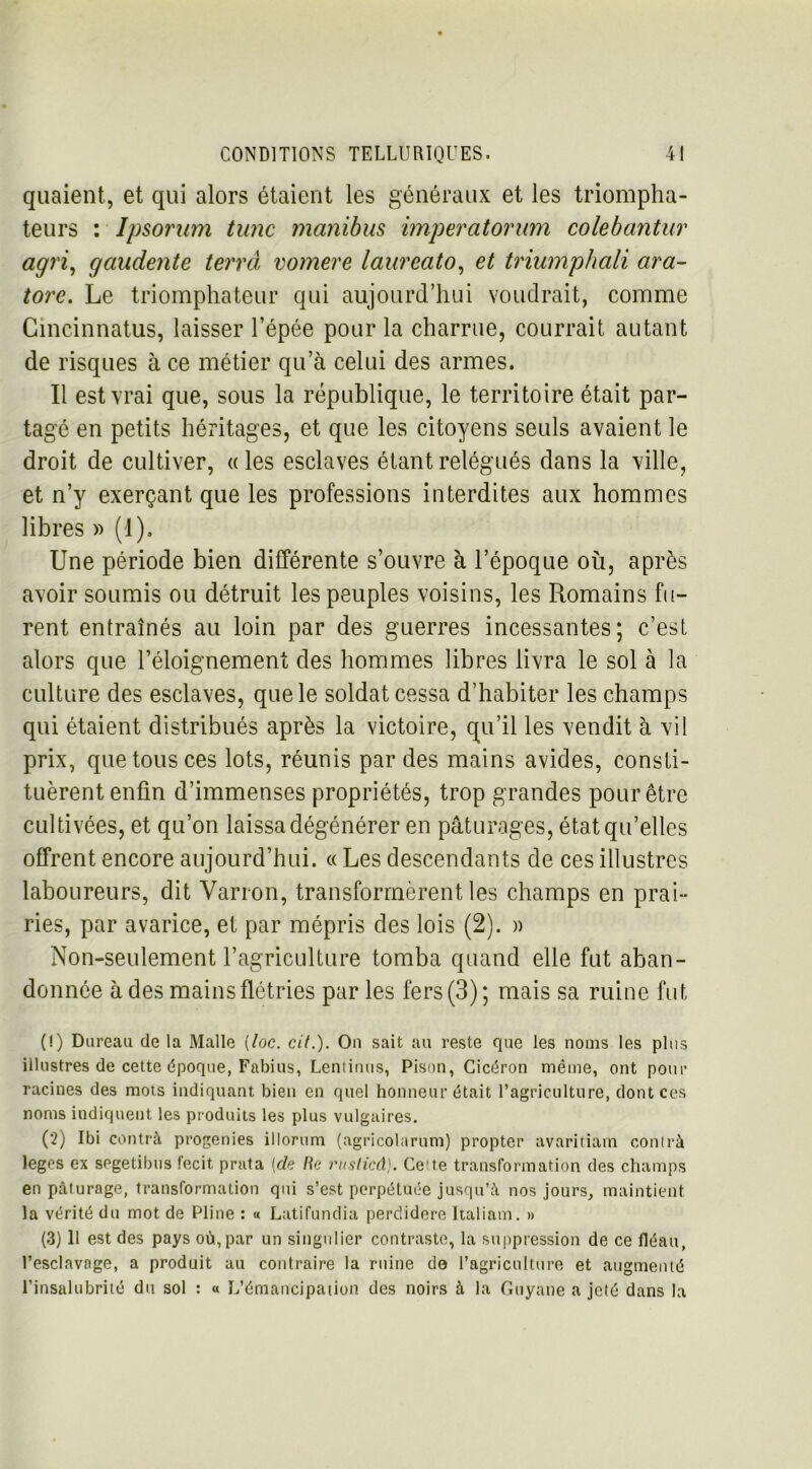 quaient, et qui alors étaient les généraux et les triompha- teurs : lpsorum tune manibus imperatorum colebantur agri, gaudente terra vomere laureato, et triumphali ara- tore. Le triomphateur qui aujourd’hui voudrait, comme Gincinnatus, laisser l’épée pour la charrue, courrait autant de risques à ce métier qu’à celui des armes. Il est vrai que, sous la république, le territoire était par- tagé en petits héritages, et que les citoyens seuls avaient le droit de cultiver, «les esclaves étant relégués dans la ville, et n’y exerçant que les professions interdites aux hommes libres » (1). Une période bien différente s’ouvre à l’époque où, après avoir soumis ou détruit les peuples voisins, les Romains fu- rent entraînés au loin par des guerres incessantes; c’est alors que l’éloignement des hommes libres livra le sol à la culture des esclaves, que le soldat cessa d’habiter les champs qui étaient distribués après la victoire, qu’il les vendit à vil prix, que tous ces lots, réunis par des mains avides, consti- tuèrent enfin d’immenses propriétés, trop grandes pour être cultivées, et qu’on laissa dégénérer en pâturages, état qu’elles offrent encore aujourd’hui. « Les descendants de ces illustres laboureurs, dit Varron, transformèrent les champs en prai- ries, par avarice, et par mépris des lois (2). » Non-seulement l’agriculture tomba quand elle fut aban- donnée à des mains flétries par les fers (3); mais sa ruine fut (!) Dureau de la Malle (loc. cit.). On sait au reste que les noms les plus illustres de cette époque, Fabius, Lentinus, Pison, Cicéron même, ont pour racines des mots indiquant bien en quel honneur était l’agriculture, dont ces noms indiquent les produits les plus vulgaires. (2) Ibi contrà progenies illorum (agricolarum) propter avaritiam contrà leges ex segetibus fecit prata [de lie rusticâ). Cette transformation des champs en peâturage, transformation qui s’est perpétuée jusqu’à nos jours, maintient la vérité du mot de Pline : « Latifundia perdidere Italiam. » (3) U est des pays où, par un singulier contraste, la suppression de ce lléau, l’esclavage, a produit au contraire la ruine de l’agriculture et augmenté l’insalubrité du sol : « L’émancipation des noirs à la Guyane a jeté dans la
