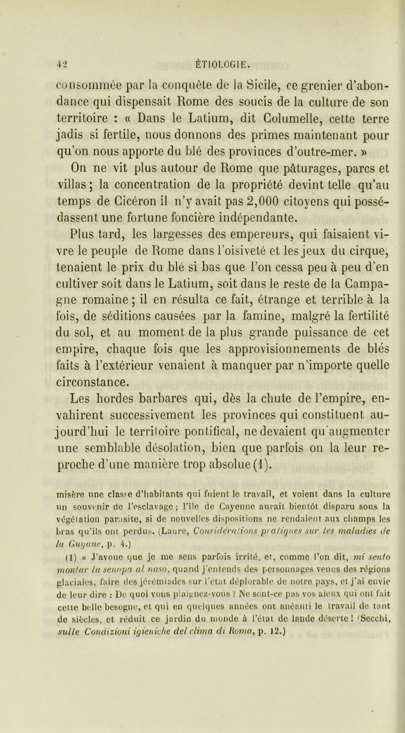 consommée par la conquête de la Sicile, ce grenier d’abon- dance qui dispensait Rome des soucis de la culture de son territoire : « Dans le Latium, dit Columelle, cette terre jadis si fertile, nous donnons des primes maintenant pour qu’on nous apporte du blé des provinces d’outre-mer. » On ne vit plus autour de Rome que pâturages, parcs et villas ; la concentration de la propriété devint telle qu’au temps de Cicéron il n’y avait pas 2,000 citoyens qui possé- dassent une fortune foncière indépendante. Plus tard, les largesses des empereurs, qui faisaient vi- vre le peuple de Rome dans l’oisiveté et les jeux du cirque, tenaient le prix du blé si bas que l’on cessa peu à peu d’en cultiver soit dans le Latium, soit dans le reste de la Campa- gne romaine ; il en résulta ce fait, étrange et terrible à la fois, de séditions causées par la famine, malgré la fertilité du sol, et au moment de la plus grande puissance de cet empire, chaque fois que les approvisionnements de blés faits à l’extérieur venaient à manquer par n’importe quelle circonstance. Les hordes barbares qui, dès la chute de l’empire, en- vahirent successivement les provinces qui constituent au- jourd’hui le territoire pontifical, ne devaient qu'augmenter une semblable désolation, bien que parfois on la leur re- proche d’une manière trop absolue (1). misère une classe d’habitants qui fuient le travail, et voient dans la culture un souvenir de l’esclavage; l’île de Cayenne aurait bientôt disparu sous la végétation parasite, si de nouvelles dispositions ne rendaient aux champs les bras qu’ils ont perdus. (Laure, Considérations pratiques sur les maladies de la Guyane, p. 4.) (1) « J’avoue que je me sens parfois irrité, et, comme l’on dit, mi sento montar ta senapci al naso, quand j’entends des personnages venus des régions glaciales, faire des jérémiades sur l’état déplorable de notre pays, et j'ai envie de leur dire : De quoi vous plaignez-vous ï' Ne sont-ce pas vos aïeux qui ont fait cette belle besogne, et qui en quelques années ont anéanti le travail de tant de siècles, et réduit ce jardin du monde à l’état de lande déserte! (Secclii, su/le Condizioni igieniehe del clima di Homo, p. 12.)