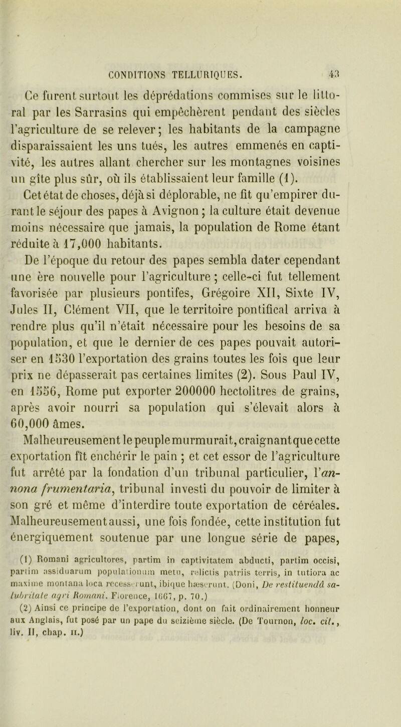 Ce furent surtout les déprédations commises sur le litto- ral par les Sarrasins qui empêchèrent pendant des siècles l’agriculture de se relever ; les habitants de la campagne disparaissaient les uns tués, les autres emmenés en capti- vité, les autres allant chercher sur les montagnes voisines un gîte plus sûr, où ils établissaient leur famille (1). Cet état de choses, déjà si déplorable, ne fit qu’empirer du- rant le séjour des papes à Avignon ; la culture était devenue moins nécessaire que jamais, la population de Rome étant réduite à 17,000 habitants. De l’époque du retour des papes sembla dater cependant une ère nouvelle pour l’agriculture ; celle-ci fut tellement favorisée par plusieurs pontifes, Grégoire XII, Sixte IV, Jules II, Clément VII, que le territoire pontifical arriva à rendre plus qu’il n’était nécessaire pour les besoins de sa population, et que le dernier de ces papes pouvait autori- ser en 1530 l’exportation des grains toutes les fois que leur prix ne dépasserait pas certaines limites (2). Sous Paul IV, en 1556, Rome put exporter 200000 hectolitres de grains, après avoir nourri sa population qui s’élevait alors à 60,000 âmes. Malheureusement le peuplemurmurait,craignantquecette exportation fît enchérir le pain ; et cet essor de l’agriculture fut arrêté par la fondation d’un tribunal particulier, Yan- nona frumentaria, tribunal investi du pouvoir de limiter à son gré et même d’interdire toute exportation de céréales. Malheureusement aussi, une fois fondée, cette institution fut énergiquement soutenue par une longue série de papes, (1) Romani agricultores, partim in captivitatem abducti, partim occisi, partim assiduarum populationum metn, relictis patriis terris, in tutiora ac maxime montana loca recesseï unt, ibique bæserunt. (Doni, De restituendâ sa- lubritate açjri Romani. Florence, 1GG7, p. 70.) (2) Ainsi ce principe de l’exportation, dont on fait ordinairement honneur aux Anglais, fut posé par un pape du seizième siècle. (De Tournon, loc. cit.} liv. II, chap. ii.)