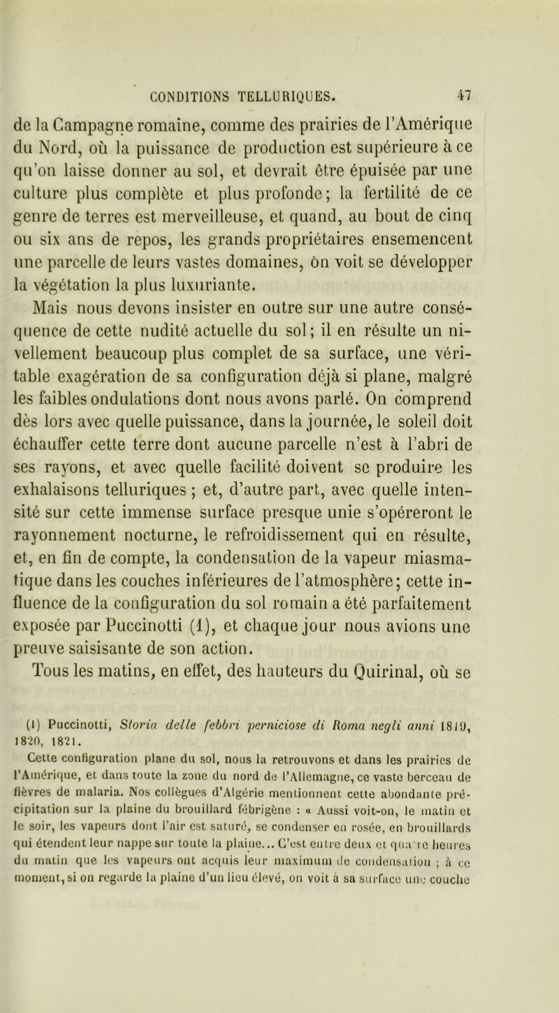 de la Campagne romaine, comme des prairies de l’Amérique du Nord, où la puissance de production est supérieure à ce qu’on laisse donner au sol, et devrait être épuisée par une culture plus complète et plus profonde ; la fertilité de ce genre de terres est merveilleuse, et quand, au bout de cinq ou six ans de repos, les grands propriétaires ensemencent une parcelle de leurs vastes domaines, ôn voit se développer la végétation la plus luxuriante. Mais nous devons insister en outre sur une autre consé- quence de cette nudité actuelle du sol ; il en résulte un ni- vellement beaucoup plus complet de sa surface, une véri- table exagération de sa configuration déjà si plane, malgré les faibles ondulations dont nous avons parlé. On comprend dès lors avec quelle puissance, dans la journée, le soleil doit échauffer cette terre dont aucune parcelle n’est à l’abri de ses rayons, et avec quelle facilité doivent se produire les exhalaisons telluriques ; et, d’autre part, avec quelle inten- sité sur cette immense surface presque unie s’opéreront le rayonnement nocturne, le refroidissement qui en résulte, et, en fin de compte, la condensation de la vapeur miasma- tique dans les couches inférieures de l’atmosphère; cette in- fluence de la configuration du sol romain a été parfaitement exposée par Puccinotti (1), et chaque jour nous avions une preuve saisisante de son action. Tous les matins, en effet, des hauteurs du Quirinal, où se (I) Puccinotti, Storin delle febbn perniciose di Roma negli anni 18 J y, 1820, 1821. Cette configuration plane du sol, nous la retrouvons et dans les prairies de l’Amérique, et dans toute la zone du nord de l’Allemagne, ce vaste berceau de fièvres de malaria. Nos collègues d’Algérie mentionnent cette abondante pré- cipitation sur la plaine du brouillard fébrigène : « Aussi voit-on, le matin et Je soir, les vapeurs dont l’air est saturé, se condenser en rosée, en brouillards qui étendent leur nappe sur toute la plaine... C’est entre deux et qua're heures du matin que les vapeurs ont acquis leur maximum de condensation ; ;’i ce moment, si on regarde la plaine d’un lieu élevé, on voit à sa surface une couche