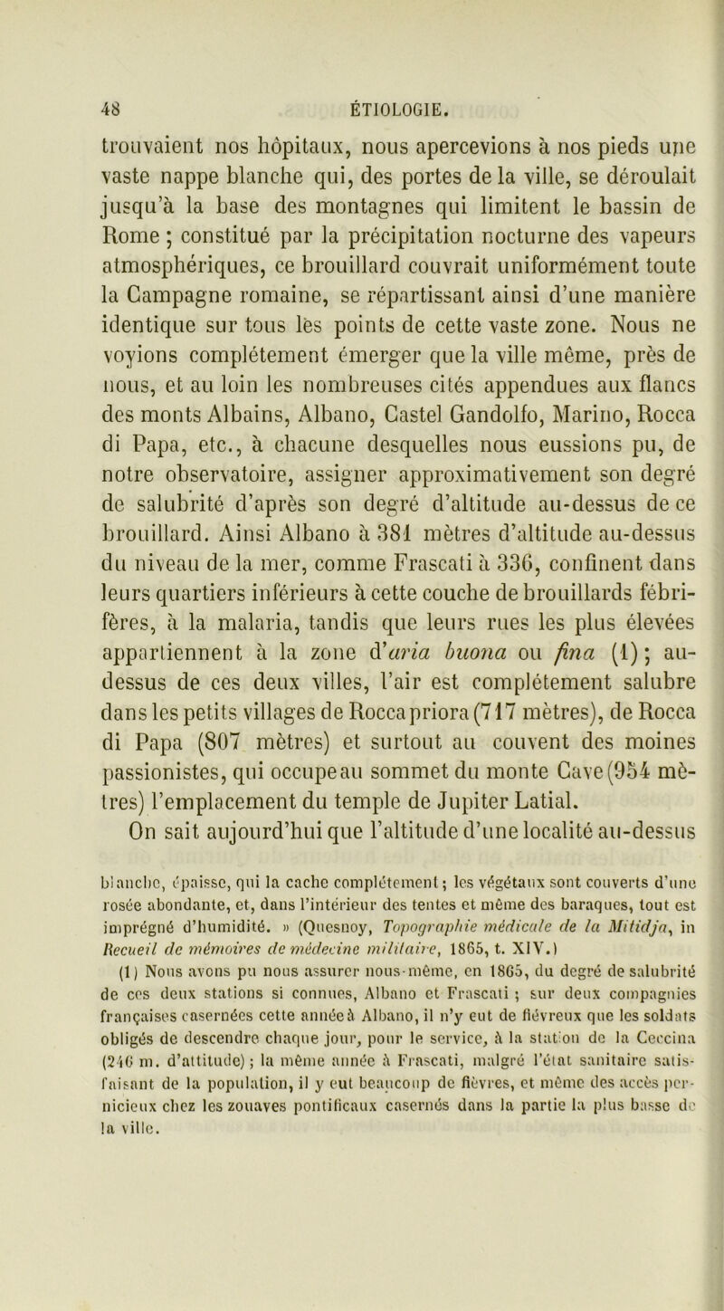 trouvaient nos hôpitaux, nous apercevions à nos pieds une vaste nappe blanche qui, des portes de la ville, se déroulait jusqu’à la base des montagnes qui limitent le bassin de Rome ; constitué par la précipitation nocturne des vapeurs atmosphériques, ce brouillard couvrait uniformément toute la Campagne romaine, se répartissant ainsi d’une manière identique sur tous lès points de cette vaste zone. Nous ne voyions complètement émerger que la ville même, près de nous, et au loin les nombreuses cités appendues aux flancs des monts Albains, Albano, Castel Gandolfo, Marino, Rocca di Papa, etc., à chacune desquelles nous eussions pu, de notre observatoire, assigner approximativement son degré de salubrité d’après son degré d’altitude au-dessus de ce brouillard. Ainsi Albano à 381 mètres d’altitude au-dessus du niveau de la mer, comme Frascati à 336, confinent dans leurs quartiers inférieurs à cette couche de brouillards fébri- fères, à la malaria, tandis que leurs rues les plus élevées appartiennent à la zone d'aria buona ou fina (1); au- dessus de ces deux villes, l’air est complètement salubre dans les petits villages de Roccapriora (717 mètres), de Rocca di Papa (807 mètres) et surtout au couvent des moines passionistes, qui occupeau sommet du monte Gave(954 mè- tres) l’emplacement du temple de Jupiter Latial. On sait aujourd’hui que l’altitude d’une localité au-dessus blanche, épaisse, qui la cache complètement; les végétaux sont couverts d'une rosée abondante, et, dans l’intérieur des tentes et môme des baraques, tout est imprégné d’humidité. » (Quesnoy, Topographie médicale de la Mitidja, in Recueil de mémoires de médecine militaire, 1865, t. XIV.) (1) Nous avons pu nous assurer nous-même, en 18G3, du degré de salubrité de ces deux stations si connues, Albano et Frascati ; sur deux compagnies françaises casernées cette année à Albano, il n’y eut de fiévreux que les soldats obligés de descendre chaque jour, pour le service, à la station de la Ceccina (246 ni. d’attitude); la même année Frascati, malgré l’état sanitaire satis- faisant de la population, il y eut beaucoup de fièvres, et même des accès per- nicieux chez les zouaves pontificaux casernés dans la partie la plus basse de la ville.