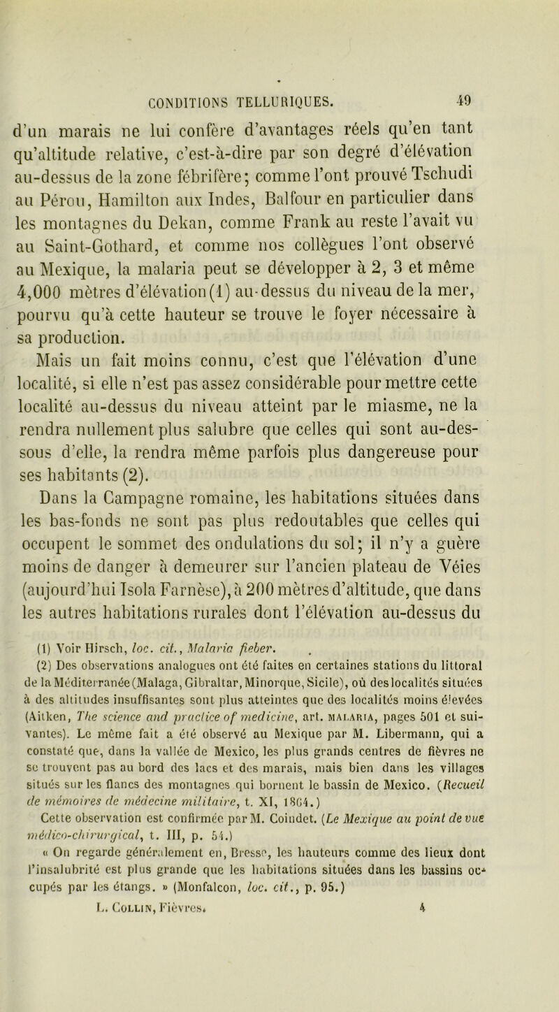 d’un marais ne lui confère d’avantages réels qu’en tant qu’altitude relative, c’est-à-dire par son degré d’élévation au-dessus de la zone fébrifère ; comme l’ont prouvé Tschudi au Pérou, Hamilton aux Indes, Bal four en particulier dans les montagnes du Dekan, comme Frank au reste l’avait vu au Saint-Gothard, et comme nos collègues l’ont observé au Mexique, la malaria peut se développer à 2, 3 et même 4,000 mètres d’élévation(1) au-dessus du niveau de la mer, pourvu qu’à cette hauteur se trouve le foyer nécessaire à sa production. Mais un fait moins connu, c’est que l’élévation d’une localité, si elle n’est pas assez considérable pour mettre cette localité au-dessus du niveau atteint par le miasme, ne la rendra nullement plus salubre que celles qui sont au-des- sous d’elle, la rendra même parfois plus dangereuse pour ses habitants (2). Dans la Campagne romaine, les habitations situées dans les bas-fonds ne sont pas plus redoutables que celles qui occupent le sommet des ondulations du sol; il n’y a guère moins de danger à demeurer sur l’ancien plateau de Yéies (aujourd’hui Isola Farnèse), à 200 mètres d’altitude, que dans les autres habitations rurales dont l’élévation au-dessus du (1) Voir Hirsch, loc. cit., Malaria fieber. (2) Des observations analogues ont été faites en certaines stations du littoral de la Méditerranée(Malaga, Gibraltar, Minorque, Sicile), où des localités situées à des altitudes insuffisantes sont plus atteintes que des localités moins élevées (Aitken, The science and practice of medicine, art. malaria, pages 501 et sui- vantes). Le môme fait a été observé au Mexique par M. Libermann, qui a constaté que, dans la vallée de Mexico, les plus grands centres de fièvres ne se trouvent pas au bord des lacs et des marais, mais bien dans les villages situés sur les flancs des montagnes qui bornent le bassin de Mexico. (Recueil de mémoires de médecine militaire, t. XI, 1804.) Cette observation est confirmée parM. Coindet. [Le Mexique au point de vue médico-chirurgical, t. III, p. 54.) « On regarde généralement en, Bresse, les hauteurs comme des lieux dont l’insalubrité est plus grande que les habitations situées dans les bassins oc* cupés par les étangs. » (Monfalcon, loc. cit., p. 95.) L. Collin, Fièvres* 4