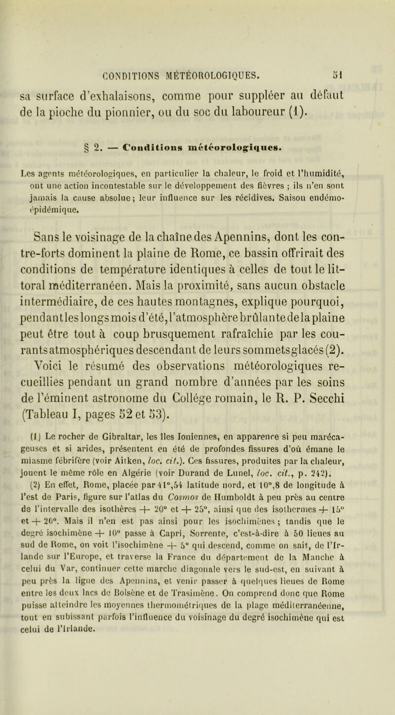 sa surface d'exhalaisons, comme pour suppléer au défaut de la pioche du pionnier, ou du soc du laboureur (1). § 2. — Conditions météorologiques. Les agents météorologiques, en particulier la chaleur, le froid et l’humidité, ont une action incontestable sur le développement des fièvres ; ils n’en sont jamais la cause absolue; leur influence sur les récidives. Saison endémo- épidémique. Sans le voisinage de la chaîne des Apennins, dont les con- tre-forts dominent la plaine de Rome, ce bassin offrirait des conditions de température identiques à celles de tout le lit- toral méditerranéen. Mais la proximité, sans aucun obstacle intermédiaire, de ces hautes montagnes, explique pourquoi, pendantles longs mois d’été, l’atmosphère brûlante delà plaine peut être tout à coup brusquement rafraîchie par les cou- rants atmosphériques descendant de leurs sommets glacés (2). Voici le résumé des observations météorologiques re- cueillies pendant un grand nombre d’années par les soins de l’éminent astronome du Collège romain, le R. P. Secchi (Tableau I, pages 52 et 53). (1) Le rocher de Gibraltar, les îles Ioniennes, en apparence si peu maréca- geuses et si arides, présentent en été de profondes fissures d’où émane le miasme fébrifère (voir Aitken, loc. cil.). Ces fissures, produites par la chaleur, jouent le même rôle en Algérie (voir Durand de Lune), loc. citp. 242). (2) En effet, Rome, placée par 41°,54 latitude nord, et 10°,8 de longitude à l’est de Paris, figure sur l’atlas du Cosmos de Humboldt à peu près au centre de l’intervalle des isothères -h 20° et + 25°, ainsi que des isothermes -4- 16° et + 20°. Mais il n’en est pas ainsi pour les isochimènes ; tandis que le degré isochimène + lü° passe à Capri, Sorrente, c’est-à-dire à 50 lieues au sud de Rome, on voit l’isochimène + 5° qui descend, comme on sait, de l’Ir- lande sur l’Europe, et traverse la France du département de la Manche à celui du Var, continuer cette marche diagonale vers le sud-est, en suivant à peu près la ligne des Apennins, et venir passer à quelques lieues de Rome entre les deux lacs de Bolsène et de Trasimène. On comprend donc que Rome puisse atteindre les moyennes thermométriques de la plage méditerranéenne, tout en subissant parfois l’influence du voisinage du degré isochimène qui est celui de l’Irlande.