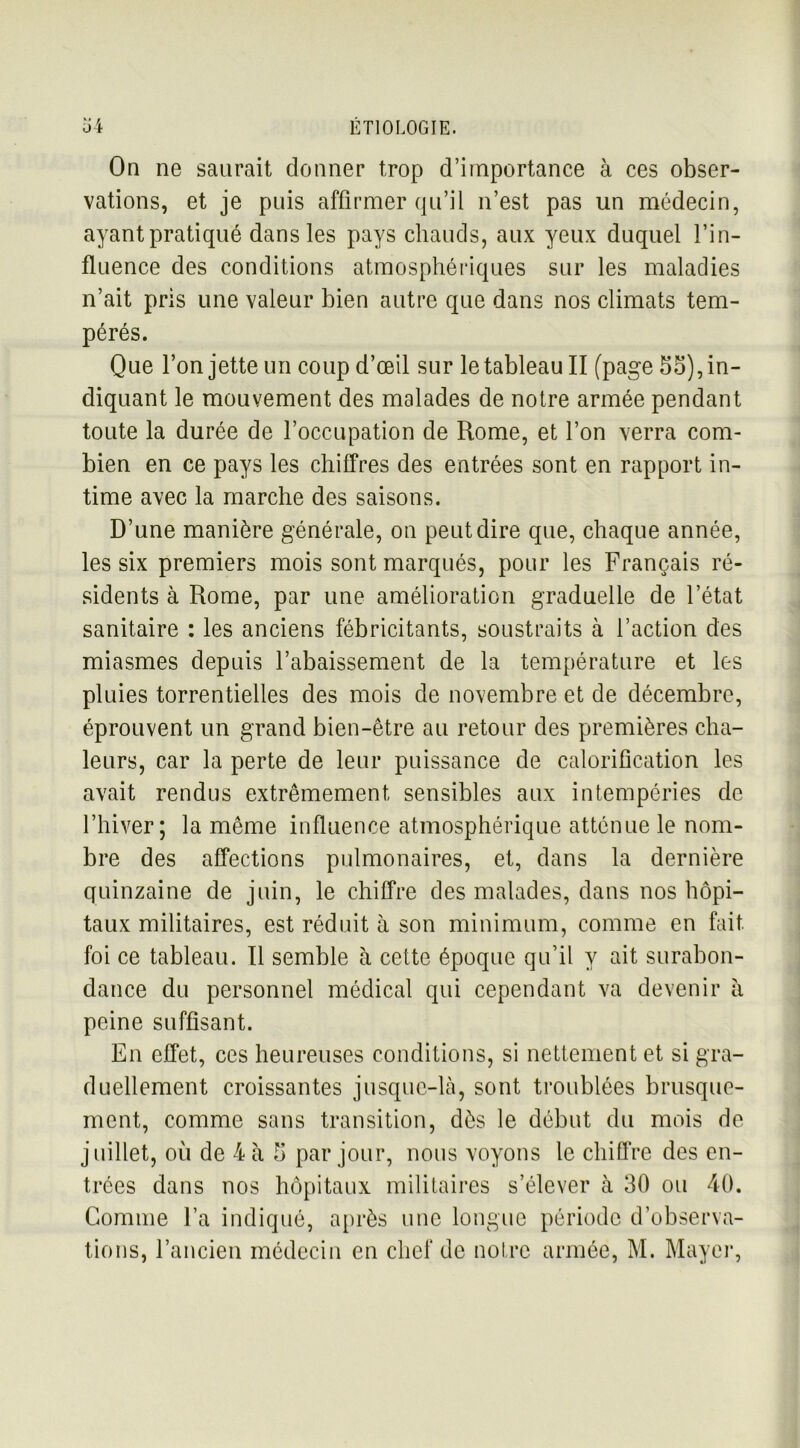 On ne saurait donner trop d’importance à ces obser- vations, et je puis affirmer qu’il n’est pas un médecin, ayant pratiqué dans les pays chauds, aux yeux duquel l’in- fluence des conditions atmosphériques sur les maladies n’ait pris une valeur bien autre que dans nos climats tem- pérés. Que l’on jette un coup d’œil sur le tableau II (page 55), in- diquant le mouvement des malades de notre armée pendant toute la durée de l’occupation de Rome, et l’on verra com- bien en ce pays les chiffres des entrées sont en rapport in- time avec la marche des saisons. D’une manière générale, on peut dire que, chaque année, les six premiers mois sont marqués, pour les Français ré- sidents à Rome, par une amélioration graduelle de l’état sanitaire : les anciens fébricitants, soustraits à l’action des miasmes depuis l’abaissement de la température et les pluies torrentielles des mois de novembre et de décembre, éprouvent un grand bien-être au retour des premières cha- leurs, car la perte de leur puissance de calorification les avait rendus extrêmement sensibles aux intempéries de l’hiver; la même influence atmosphérique atténue le nom- bre des affections pulmonaires, et, dans la dernière quinzaine de juin, le chiffre des malades, dans nos hôpi- taux militaires, est réduit à son minimum, comme en fait foi ce tableau. Il semble à cette époque qu’il y ait surabon- dance du personnel médical qui cependant va devenir à peine suffisant. En effet, ces heureuses conditions, si nettement et si gra- duellement croissantes jusque-là, sont troublées brusque- ment, comme sans transition, dès le début du mois de juillet, ou de 4 à 5 par jour, nous voyons le chiffre des en- trées dans nos hôpitaux militaires s’élever à 30 ou 40. Gomme l’a indiqué, après une longue période d’observa- tions, l’ancien médecin en chef de noire armée, M. Mayer,