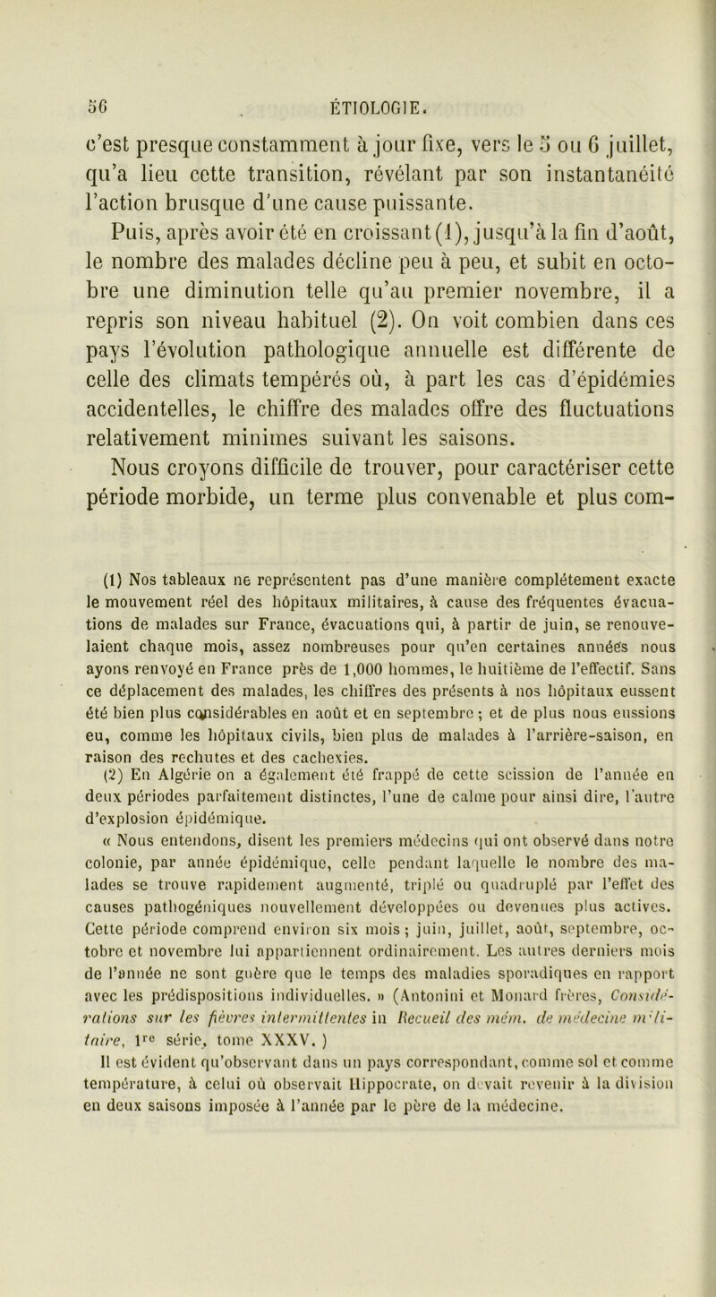 c’est presque constamment à jour fixe, vers le 5 ou G juillet, qu’a lieu cette transition, révélant par son instantanéité l’action brusque d’une cause puissante. Puis, après avoir été en croissant (1), jusqu’à la fin d’août, le nombre des malades décline peu à peu, et subit en octo- bre une diminution telle qu’au premier novembre, il a repris son niveau habituel (2). On voit combien dans ces pays l’évolution pathologique annuelle est différente de celle des climats tempérés où, à part les cas d’épidémies accidentelles, le chiffre des malades offre des fluctuations relativement minimes suivant les saisons. Nous croyons difficile de trouver, pour caractériser cette période morbide, un terme plus convenable et plus com- (1} Nos tableaux ne représentent pas d’une manière complètement exacte le mouvement réel des hôpitaux militaires, à cause des fréquentes évacua- tions de malades sur France, évacuations qui, à partir de juin, se renouve- laient chaque mois, assez nombreuses pour qu’en certaines années nous ayons renvoyé en France près de 1,000 hommes, le huitième de l’effectif. Sans ce déplacement des malades, les chiffres des présents à nos hôpitaux eussent été bien plus considérables en août et en septembre ; et de plus nous eussions eu, comme les hôpitaux civils, bien plus de malades à l’arrière-saison, en raison des rechutes et des cachexies. (2) En Algérie on a également été frappé de cette scission de l’année en deux périodes parfaitement distinctes, l’une de calme pour ainsi dire, l’autre d’explosion épidémique. « Nous entendons, disent les premiers médecins qui ont observé dans notre colonie, par année épidémique, celle pendant laquelle le nombre des ma- lades se trouve rapidement augmenté, triplé ou quadruplé par l’effet des causes pathogéniques nouvellement développées ou devenues plus actives. Cette période comprend environ six mois; juin, juillet, août, septembre, oc- tobre et novembre lui appartiennent ordinairement. Les autres derniers mois de l’année ne sont guère que le temps des maladies sporadiques en rapport avec les prédispositions individuelles. » (Antonini et Monard frères, Considé- rations sur les fièvres intermittentes in Recueil des mém. de médecine nvli- taire, lre série, tome XXXV. ) 11 est évident qu’observant dans un pays correspondant, comme sol et comme température, à celui où observait Hippocrate, on devait revenir à la division en deux saisons imposée à l’année par le père de la médecine.
