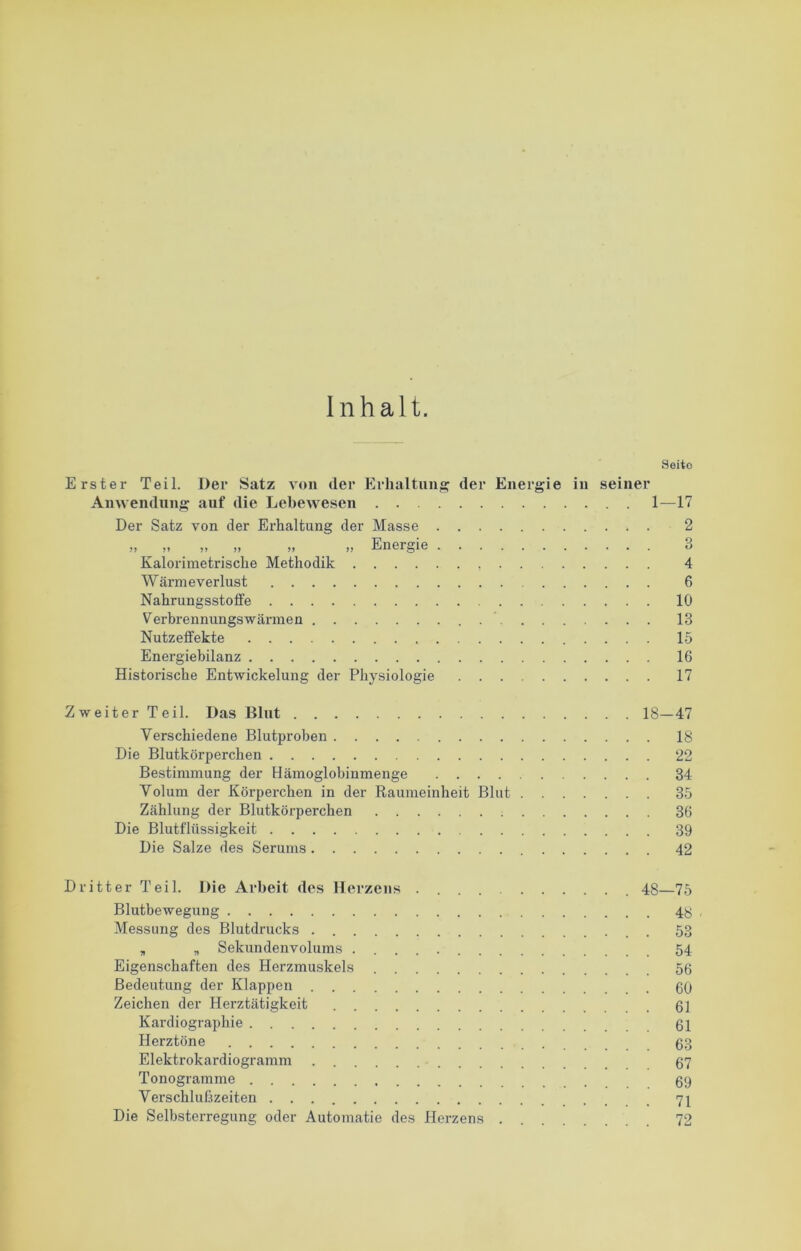Inhalt. Seite Erster Teil. Der Satz von der Erhaltung der Energie in seiner Anwendung auf die Lebewesen 1—17 Der Satz von der Erhaltung der Masse . )) i> )! )) >> )) Energie . Kalorimetrische Methodik Wärme Verlust Nahrungsstoffe Verbrennungswärmen Nutzeffekte Energiebilanz Historische Entwickelung der Physiologie 2 3 4 6 10 13 15 16 17 Zweiter Teil. Das Blut 18—47 Verschiedene Blutproben 18 Die Blutkörperchen 22 Bestimmung der Hämoglobinmenge 34 Volum der Körperchen in der Raumeinheit Blut 35 Zählung der Blutkörperchen 36 Die Blutflüssigkeit 39 Die Salze des Serums 42 Dritter Teil. Die Arbeit des Herzens 48—75 Blutbewegung 4y Messung des Blutdrucks 53 , „ Sekundenvolums 54 Eigenschaften des Herzmuskels 56 Bedeutung der Klappen 60 Zeichen der Herztätigkeit 61 Kardiographie 61 Herztöne 63 Elektrokardiogramm 67 Tonogramme 69 Verschlußzeiten Die Selbsterregung oder Automatie des Herzens 72