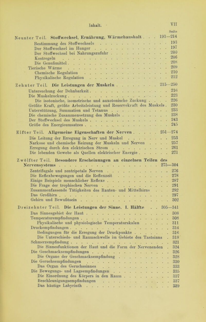 Seite Neunter Teil. Stoifweclisel, Eniiihnin^?, Wärmehaiislialt . . 193—214 Bestimmung des Stoffwechsels 193 Der Stoffwechsel im Hunger 19t Der Stoffwechsel bei Nahrungszufuhr 200 Kostregeln 206 Die Genufsmittel 20S Tierische Wärme 209 Chemische Kegulation 210 Physikalische Regulation 212 Zehnter Teil. Die Ijeistungeii der Muskeln 215—250 Untersuchung der Dehnbarkeit 216 Die Muskelzuckung • 223 Die isotonische, isometrische und auxotonische Zuckung .... 226 Gröfste Kraft, größte Arbeitsleistung und Reservekraft des Muskels . 230 Unterstützung, Summation und Tetanus 233 Die chemische Zusammensetzung des Muskels 238 Der Stoffwechsel des Muskels 243 Größe des Energieumsatzes 245 Elfter Teil. Allg;emeine Eigenschaften der Nerven 251—274 Die Leitung der Erregung in Nerv und Muskel 253 Narkose und chemische Reizung der Muskeln und Nerven .... 257 Erregung durch den elektrischen Strom 261 Die lebenden Gewebe als Quellen elektrischer Energie 271 Zwölfter Teil. Besondere Erscheinungen an einzelnen Teilen des Nervensystems 275—304 Zentrifugale und zentripetale Nerven 276 Die Reflexbewegungen und die Reflexzeit 278 Einige Beispiele menschlicher Reflexe 287 Die Frage der trophischen Nerven 291 Zusammenfassende Tätigkeiten des Rauten- und Mittelhirns . . 292 Das Großhirn 297 Gehirn und Bewußtsein 302 Dreizehnter Teil. Die Leistungen der Sinne. I. Hälfte . . 305—341 Das Sinnesgebiet der Haut 308 Temperaturempfindungen 308 Physikalische und physiologische Temperaturskalen 311 Druckempfindungen 314 Bedingungen für die Erregung der Druckpunkte . 316 Die Unterschieds- und Raumschwelle im Gebiete des Tastsinns . 318 Schmerzempfindung 321 Die Sinnesfunktionen der Haut und die Form der Nervenenden . 324 Die Geschmacksempfindungen 326 Die Organe der Geschmacksempfindung 328 Die Geruchsempfindungen 330 Das Organ des Geruchssinnes 333 Die Bewegungs- und Lageempfindungen 335 Die Einordnung des Körpers in den Raum 337 Beschleunigungsempfindungen 337 Das häutige Labyrinth 339