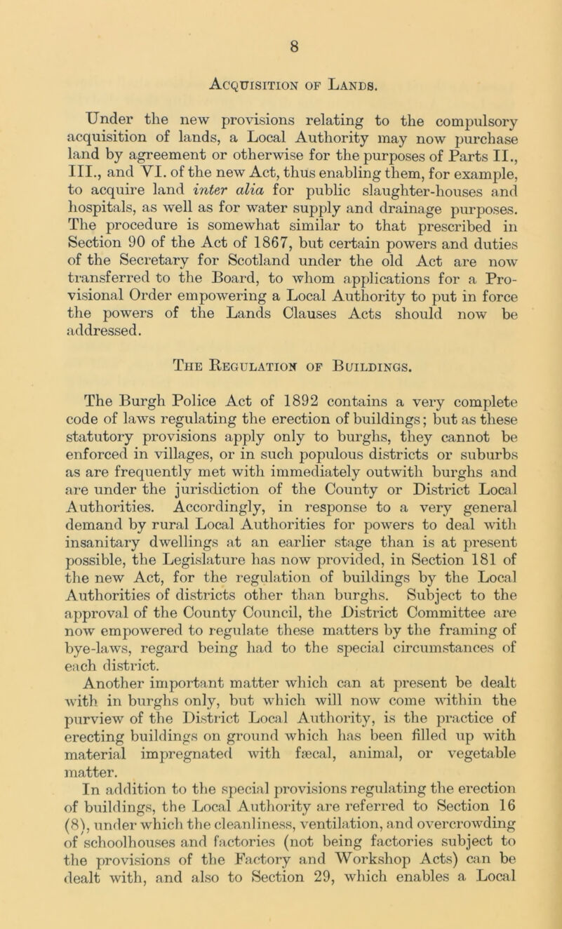 Acquisition of Lands. Under the new provisions relating to the compulsory acquisition of lands, a Local Authority may now purchase land by agreement or otherwise for the purposes of Parts II., III., and VI. of the new Act, thus enabling them, for example, to acquire land inter alia for public slaughter-houses and hospitals, as well as for water supply and drainage purposes. The procedure is somewhat similar to that prescribed in Section 90 of the Act of 1867, but certain powers and duties of the Secretary for Scotland under the old Act are now transferred to the Board, to whom applications for a Pro- visional Order empowering a Local Authority to put in force the powers of the Lands Clauses Acts should now be addressed. The Regulation of Buildings. The Burgh Police Act of 1892 contains a very complete code of laws regulating the erection of buildings; but as these statutory provisions apply only to burghs, they cannot be enforced in villages, or in such populous districts or suburbs as are frequently met with immediately outwith burghs and are under the jurisdiction of the County or District Local Authorities. Accordingly, in response to a very general demand by rural Local Authorities for powers to deal with insanitary dwellings at an earlier stage than is at present possible, the Legislature has now provided, in Section 181 of the new Act, for the regulation of buildings by the Local Authorities of districts other than burghs. Subject to the approval of the County Council, the District Committee are now empowered to regulate these matters by the framing of bye-laws, regard being had to the special circumstances of each district. Another important matter which can at present be dealt with in burghs only, but which will now come within the purview of the District Local Authority, is the practice of erecting buildings on ground which has been filled up with material impregnated with faecal, animal, or vegetable matter. In addition to the special provisions regulating the erection of buildings, the Local Authority are referred to Section 16 (8f, under which the cleanliness, ventilation, and overcrowding of schoolhouses and factories (not being factories subject to the provisions of the Factory and Workshop Acts) can be dealt with, and also to Section 29, which enables a Local