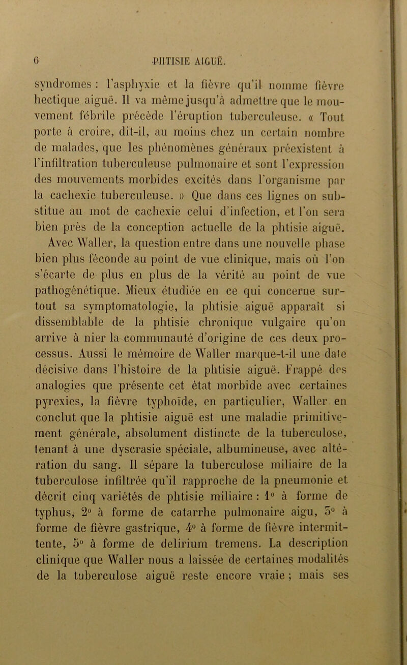 syndromes : l’asphyxie et la fièvj’e qu’il noinrne fièvre hectique aiguë. 11 va même j usqu’à admettre que le mou- vement fébrile précède l’éruption tuberculeuse. « Tout porte à croire, dit-il, au moins chez un certain nombre de malades, que les phénomènes généraux préexistent à l’infiltration tuberculeuse pulmonaire et sont l’expression des mouvements morbides excités dans l’organisme par- la cachexie tuberculeuse. » Que dans ces lignes on sub- stitue au mot de cachexie celui d’infection, et l’on sera bien près de la conception actuelle de la phtisie aiguë. Avec Waller, la question enti’e dans une nouvelle phase bien plus féconde au point de vue clinique, mais où l’on s’écarte de plus en plus de la vérité au point de vue pathogénétique. Mieux étudiée en ce qui concerne sur- tout sa symptomatologie, la phtisie aiguë apparaît si disseiuhlable de la phtisie chronique vulgaire qu’on arrive à nier la communauté d’origine de ces deux pro- cessus. Aussi le mémoire de Waller marque-t-il une date décisive dans l’histoire de la phtisie aiguë. Fi-appé des analogies que présente cet état luorbide avec certaines pyrexies, la fièvre typhoïde, en particulier, Waller en conclut que la phtisie aiguë est une maladie primitive- ment générale, absolument distincte de la tuberculose, tenant à une dyscrasie spéciale, albumineuse, avec alté- ration du sang. Il sépare la tuberculose miliaire de la tuberculose infiltrée qu’il rapproche de la pneumonie et décrit cinq variétés de phtisie miliaire : 1° à forme de typhus, 2° à forme de catarrhe pulmonaire aigu, 5“ à forme de fièvre gastrique, 4° à forme de fièvre intermit- tente, 5 à forme de delirium tremens. La description clinique que Waller nous a laissée de certaines modalités de la tuberculose aiguë reste encore vraie ; mais ses