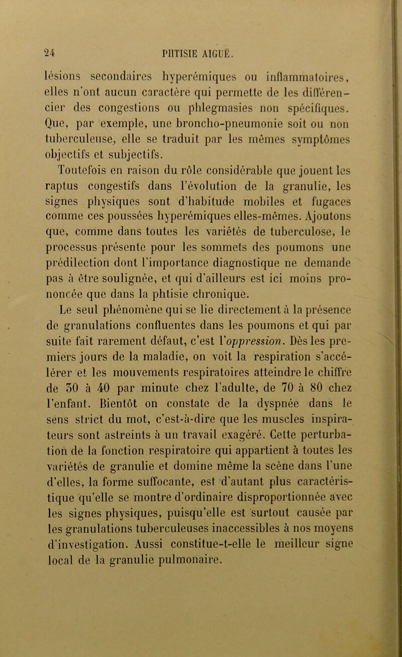 lésions secondaires hyperémiques ou inflarnmaloires, elles n’ont aucun caractère qui permette de les diiïéren- cier des congestions ou phlegmasies non spécifiques. Que, par exemple, une broncho-pneumonie soit ou non tuberculeuse^ elle se traduit par les mêmes symptômes objectifs et subjectifs. Toutefois en raison du rôle considérable que jouent les raptus congestifs dans l’évolution de la granulie, les signes physiques sont d’habitude mobiles et fugaces comme ces poussées hyperémiques elles-mêmes. Ajoutons que, comme dans toutes les variétés de tuberculose, le processus présente pour les sommets des poumons une prédilection dont l’importance diagnostique ne demande pas à être soulignée, et qui d’ailleurs est ici moins pro- noncée que dans la phtisie chronique. Le seul phénomène qui se lie directement à la présence de granulations confluentes dans les poumons et qui par suite fait rarement défaut, c’est Voppression. Dès les pre- miers jours de la maladie, on voit la respiration s’accé- lérer et les mouvements respiratoires atteindre le chiffre de 50 à 40 par minute chez l’adulte, de 70 à 80 chez l’enfant. Bientôt on constate de la dyspnée dans le sens strict du mot, c’est-à-dire que les muscles inspira- teurs sont astreints à un travail exagéré. Celte perturba- tion de la fonction respiratoire qui appartient à toutes les variétés de granulie et domine même la scène dans l’une d’elles, la forme suffocante, est d’autant plus caractéris- tique qu’elle se montre d’ordinaire disproportionnée avec les signes physiques, puisqu’elle est surtout causée par les granulations tuberculeuses inaccessibles à nos moyens d’investigation. Aussi constitue-t-elle le meilleur signe local de la granulie pulmonaire.