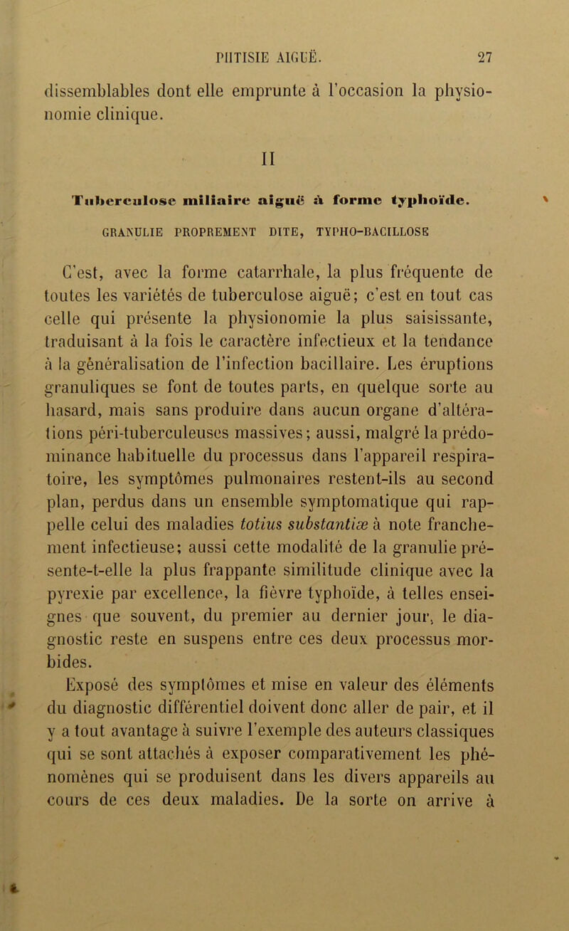 dissemblables dont elle emprunte à l’occasion la physio- nomie clinique. II Tuberculose miliaire aiguë îi forme typhoïde. GRANULIE PROPREMENT DITE, TYPHO-BACILLOSE C’est, avec la forme catarrhale, la plus fréquente de toutes les variétés de tuberculose aiguë; c’est en tout cas celle qui présente la physionomie la plus saisissante, traduisant à la fois le caractère infectieux et la tendance à la généralisation de l’infection bacillaire. Les éruptions granuliques se font de toutes parts, en quelque sorte au hasard, mais sans produire dans aucun organe d’altéra- tions péri-tuberculeuses massives; aussi, malgré la prédo- minance habituelle du processus dans l’appareil respira- toire, les symptômes pulmonaires restent-ils au second plan, perdus dans un ensemble symptomatique qLii rap- pelle celui des maladies totius substantiæ à note franche- ment infectieuse; aussi cette modalité de la granuliepré- sente-t-elle la plus frappante similitude clinique avec la pyrexie par excellence, la fièvre typhoïde, à telles ensei- gnes que souvent, du premier au dernier jour, le dia- gnostic reste en suspens entre ces deux processus mor- bides. Exposé des symptômes et mise en valeur des éléments du diagnostic différentiel doivent donc aller de pair, et il y a tout avantage à suivre l’exemple des auteurs classiques qui se sont attachés à exposer comparativement les phé- nomènes qui se produisent dans les divers appareils au cours de ces deux maladies. De la sorte on arrive à