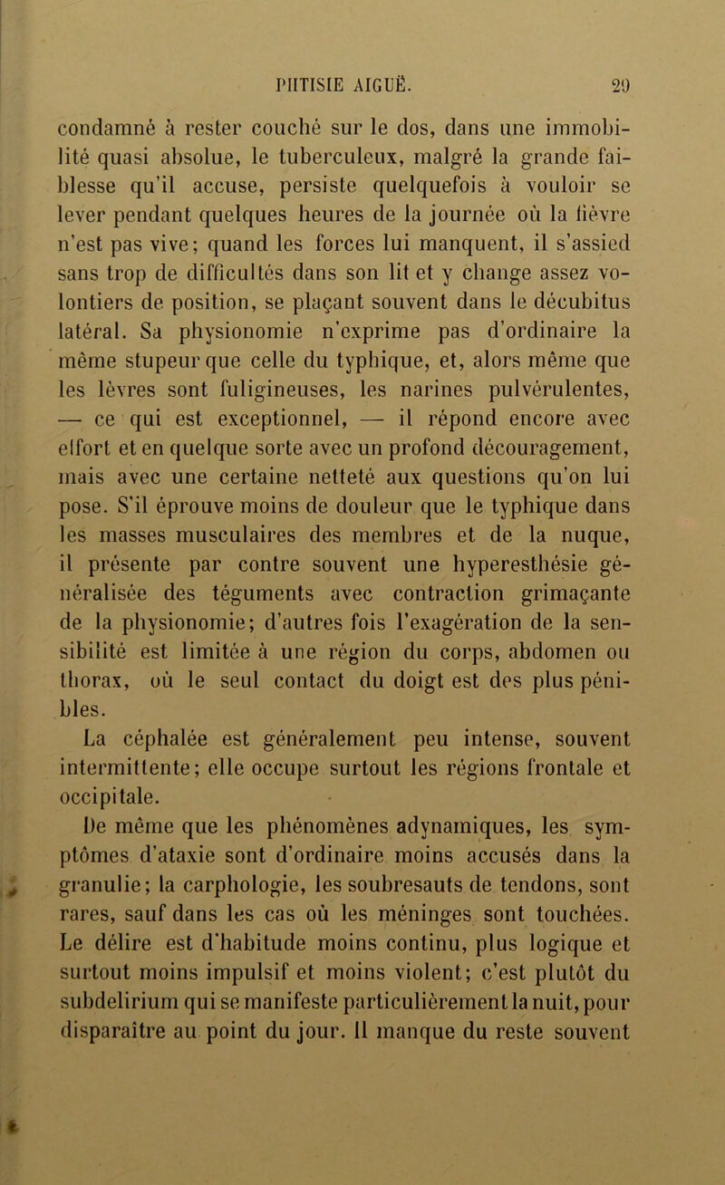 condamné à rester couché sur le dos, dans une immobi- lité quasi absolue, le tuberculeux, malgré la grande fai- blesse qu’il accuse, persiste quelquefois à vouloir se lever pendant quelques heures de la journée où la lièvre n’est pas vive; quand les forces lui manquent, il s’assied sans trop de difficultés dans son lit et y change assez vo- lontiers de position, se plaçant souvent dans le décubitus latéral. Sa physionomie n’exprime pas d’ordinaire la même stupeur que celle du typhique, et, alors même que les lèvres sont fuligineuses, les narines pulvérulentes, — ce qui est exceptionnel, — il répond encore avec elfort et en quelque sorte avec un profond découragement, mais avec une certaine netteté aux questions qu’on lui pose. S’il éprouve moins de douleur que le typhique dans les masses musculaires des membres et de la nuque, il présente par contre souvent une hyperesthésie gé- néralisée des téguments avec contraction grimaçante de la physionomie; d’autres fois l’exagération de la sen- sibilité est limitée à une région du corps, abdomen ou thorax, où le seul contact du doigt est des plus péni- bles. La céphalée est généralement peu intense, souvent intermittente; elle occupe surtout les régions frontale et occipitale. De même que les phénomènes adynamiques, les sym- ptômes d’ataxie sont d’ordinaire moins accusés dans la granulie; la carphologie, les soubresauts de tendons, sont rares, sauf dans les cas où les méninges sont touchées. Le délire est d’habitude moins continu, plus logique et surtout moins impulsif et moins violent; c’est plutôt du subdelirium qui se manifeste particulièrement la nuit, pour disparaître au point du jour. 11 manque du reste souvent