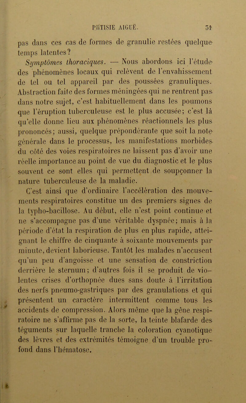 pas dans ces cas de formes de graniilie restées quelque- temps latentes? Symptômes thoraciques. — Nous abordons ici l’étude- des phénomènes locaux qui relèvent de l’envahissement de tel ou tel appareil par des poussées granuliques. Abstraction faite des formes méningées qui ne rentrent pas dans notre sujet, c’est habituellement dans les poumons que l’éruption tuberculeuse est le plus accusée; c’est là qu’elle donne lieu aux phénomènes réactionnels les plus prononcés; aussi, quelque prépondérante que soit la note- générale dans le processus, les manifestations morbides- du côté des voies respiratoires ne laissent pas d’avoir une réelle importance au point de vue du diagnostic et le plus souvent ce sont elles qui permettent de soupçonner la nature tuberculeuse de la maladie. C’est ainsi que d’ordinaire l’accélération des mouve- ments respiratoires constitue un des premiers signes de la typho-bacillose. Au début, elle n’est point continue et ne s’accompagne pas d’une véritable dyspnée; mais à la période d’état la respiration de plus en plus rapide, attei- gnant le chiffre de cinquante à soixante mouvements par minute, devient laborieuse. Tantôt les malades n’accusent qu’un peu d’angoisse et une sensation de constriction derrière le sternum; d’autres fois il se produit de vio- lentes crises d’orthopnée dues sans doute à l’irritation des nerfs pneumo-gastriques par des granulations et qui présentent un caractère intermittent comme tous les accidents de compression. Alors même que la gêne respi- ratoire ne s’affirme pas de la sorte, la teinte blafarde des téguments sur laquelle tranche la coloration cyanotique des lèvres et des extrémités témoigne d’un trouble pro- fond dans l’hématose.