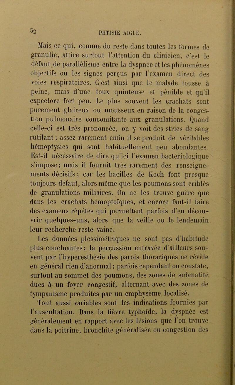 Mais ce qui, comme du reste dans toutes les formes de granulie, attire surtout l’attention du clinicien, c’est le défaut^de parallélisme entre la dyspnée et les phénomènes objectifs ou les signes perçus par l’examen direct des voies respiratoires. C’est ainsi que le malade tousse à peine, mais d’une toux quinteuse et pénible et qu’il expectore fort peu. Le plus souvent les crachats sont purement glaireux ou mousseux en raison de la conges- tion pulmonaire concomitante aux granulations. Quand celle-ci est très prononcée, on y voit des stries de sang rutilant ; assez rarement enfin il se produit de véritables hémoptysies qui sont habituellement peu abondantes. Est-il nécessaire de dire qu’ici l’examen bactériologique s’impose; mais il fournit très rarement des renseigne- ments décisifs ; car les bacilles de Koch font presque toujours défaut, alors même que les poumons sont criblés de granulations miliaires. On ne les trouve guère que dans les crachats hémoptoïques, et encore faut-il faire des examens répétés qui permettent parfois d’en décou- vrir quelques-uns, alors que la veille ou le lendemain leur recherche reste vaine. Les données plessimétriques ne sont pas d’habitude plus concluantes; la percussion entravée d’ailleurs sou- vent par l’hypereslhésie des parois thoraciques ne révèle en général rien d’anormal ; parfois cependant on constate, surtout au sommet des poumons, des zones de submatité dues à un foyer congestif, alternant avec des zones de tympanisme produites par un emphysème localisé. Tout aussi variables sont les indications fournies par l’auscultation. Dans la fièvre typhoïde, la dyspnée est généralement en rapport avec les lésions que l'on trouve dans la poitrine, bronchite généralisée ou congestion des