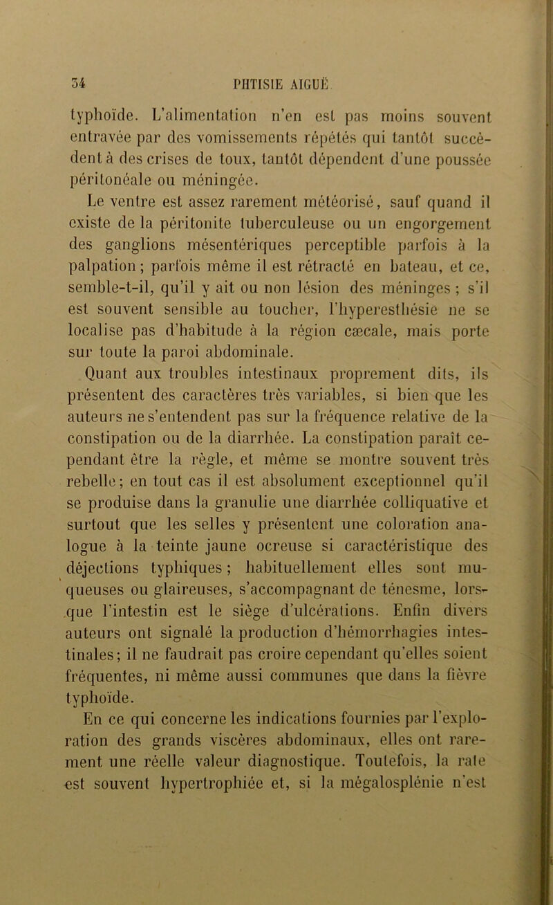 typhoïde. L’alimentation n’en est pas moins souvent entravée par des vomissements répétés qui tantôt succè- dent à des crises de toux, tantôt dépendent d’une poussée péritonéale ou méningée. Le ventre est assez rarement rnétéorisé, sauf quand il existe de la péritonite tuberculeuse ou un engorgement des ganglions mésentériques perceptible parfois à la palpation; parfois même il est rétracté en bateau, et ce, semble-t-il, qu’il y ait ou non lésion des méninges ; s’il est souvent sensible au toucher, l’byperestliésie ne se localise pas d’habitude à la région cæcale, mais porte sur toute la paroi abdominale. Quant aux troubles intestinaux proprement dits, ils présentent des caractères très variables, si bien que les auteurs ne s’entendent pas sur la fréquence relative de la constipation ou de la diarrhée. La constipation paraît ce- pendant être la règle, et même se montre souvent très rebelle; en tout cas il est absolument exceptionnel qu’il se produise dans la granulie une diarrhée colliquative et surtout que les selles y présentent une coloration ana- logue à la teinte jaune ocreuse si caractéristique des déjections typhiques ; habituellement elles sont mu- queuses ou glaireuses, s’accompagnant de ténesme, lors- que l’intestin est le siège d’ulcérations. Enfin divers auteurs ont signalé la production d’hémorrhagies intes- tinales; il ne faudrait pas croire cependant qu'elles soient fréquentes, ni même aussi communes que dans la fièvre typhoïde. En ce qui concerne les indications fournies par l’explo- ration des grands viscères abdominaux, elles ont rare- ment une réelle valeur diagnostique. Toutefois, la rate est souvent hypertrophiée et, si la mégalosplénie n’esl