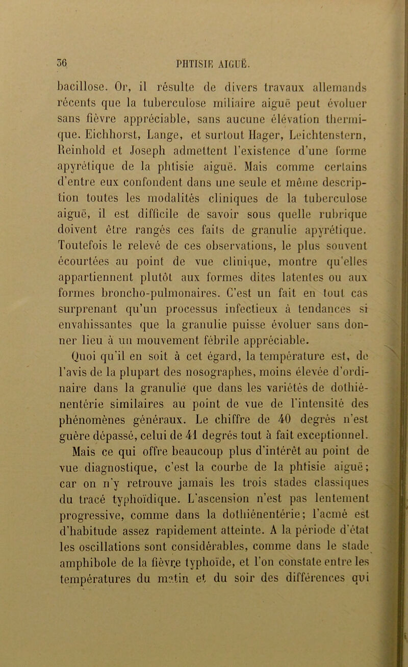 Jjacillose. Or, il résulte de divers travaux allemands récents que la tuberculose miliaire aiguë peut évoluer sans fièvre appréciable, sans aucune élévation tliermi- que. Eiclihorst, Lange, et surtout Hager, Leichtenstern, Reinhold et Joseph admettent l’existence d’une lorme apyrétique de la phtisie aiguë. Mais comme certains d’entre eux confondent dans une seule et même descrip- tion toutes les modalités cliniques de la tuberculose aiguë, il est difficile de savoir sous quelle rubrique doivent être rangés ces faits de granulie apyrétique. Toutefois le relevé de ces observations, le plus souvent écourtées au point de vue clinii^ue, montre qu’elles appartiennent plutôt aux formes dites latentes ou aux formes broncho-pulmonaires. C’est un fait en tout cas surprenant qu’un processus infectieux à tendances si envahissantes que la granulie puisse évoluer sans don- ner lieu à un mouvement fébrile appréciable. Quoi qu’il en soit à cet égard, la température est, de l’avis de la plupart des nosographes, moins élevée d’ordi- naire dans la granulie que dans les variétés de dotliié- nentérie similaires au point de vue de l’intensité des phénomènes généraux. Le chiffre de 40 degrés n’est guère dépassé, celui de 41 degrés tout à fait exceptionnel. Mais ce qui offre beaucoup plus d’intérêt au point de vue diagnostique, c’est la courbe de la phtisie aiguë; car on n'y retrouve jamais les trois stades classiques du tracé typhoïdique. L'ascension n’est pas lentement progressive, comme dans la dotbiénentérie; l’acmé est d’habitude assez rapidement atteinte. A la période d’état les oscillations sont considérables, comme dans le stade amphibole de la fièvr.e typhoïde, et l’on constate entre les températures du matin et du soir des différences qui