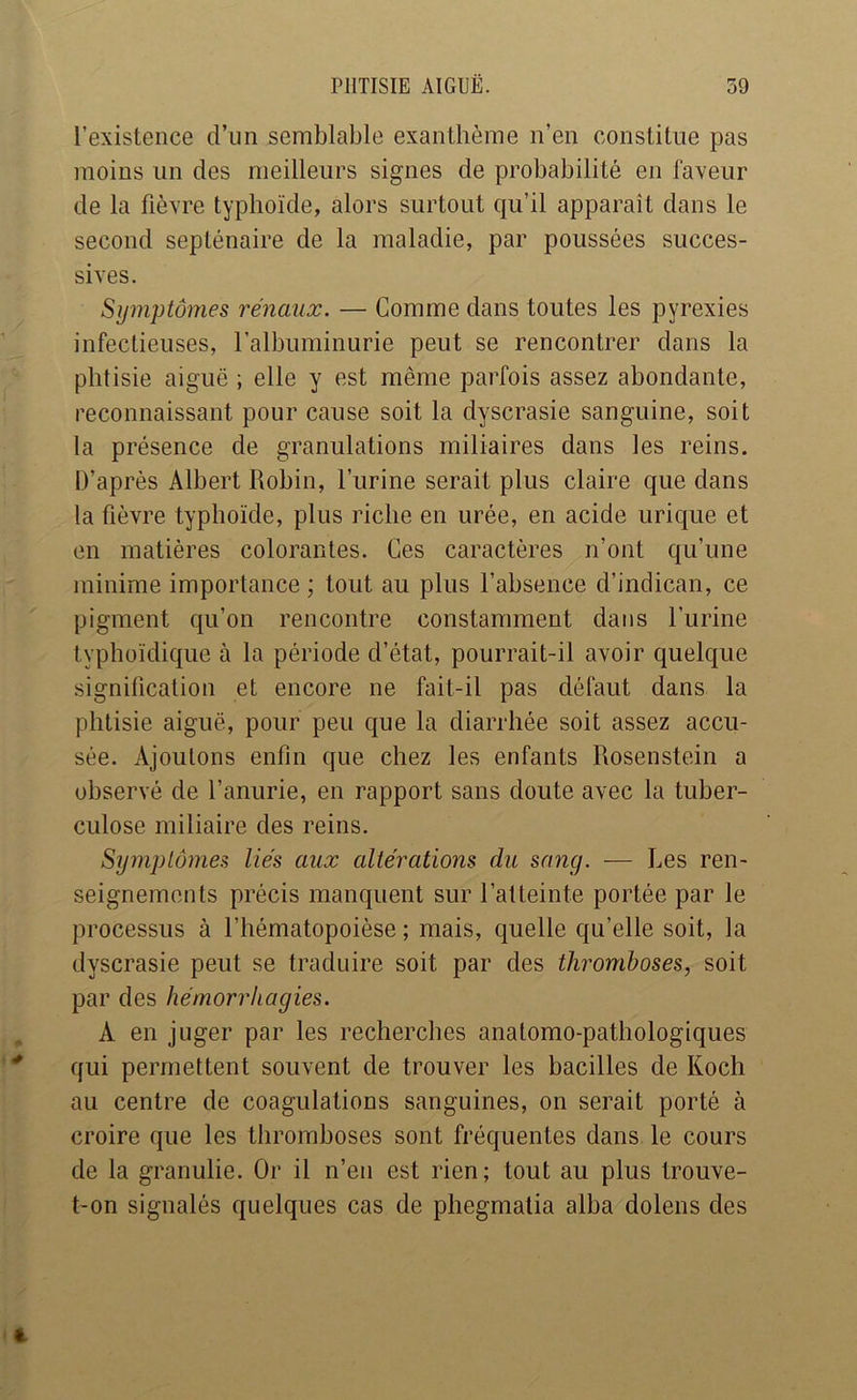 l’existence d’im semblable exanthème n’en constitue pas moins un des meilleurs signes de probabilité en faveur de la fièvre typhoïde, alors surtout qu’il apparaît dans le second septénaire de la maladie, par poussées succes- sives. Symptômes rénaux. — Comme dans toutes les pyrexies infectieuses, l’albuminurie peut se rencontrer dans la phtisie aiguë ; elle y est même parfois assez abondante, reconnaissant pour cause soit la dyscrasie sanguine, soit la présence de granulations miliaires dans les reins. D’après Albert Robin, l’urine serait plus claire que dans la fièvre typhoïde, plus riche en urée, en acide urique et en matières colorantes. Ces caractères n’ont qu’une minime importance ; tout au plus l’absence d’indican, ce pigment qu’on rencontre constamment dans l’urine typhoïdique à la période d’état, pourrait-il avoir quelque signification et encore ne fait-il pas défaut dans la phtisie aiguë, pour peu que la diarrhée soit assez accu- sée. Ajoutons enfin que chez les enfants Rosenstein a observé de l’anurie, en rapport sans doute avec la tuber- culose miliaire des reins. Sijmplômes liés aux altérations du sang. — Les ren- seignements précis manquent sur l’atteinte portée par le processus à l’hématopoièse ; mais, quelle qu’elle soit, la dyscrasie peut se traduire soit par des thromboses, soit par des hémorrhagies. A en juger par les recherches anatomo-pathologiques qui permettent souvent de trouver les bacilles de Koch au centre de coagulations sanguines, on serait porté à croire que les thromboses sont fréquentes dans le cours de la granulie. Or il n’en est rien; tout au plus trouve- t-on signalés quelques cas de phegmatia alba dolens des