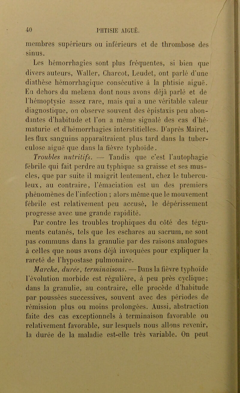 morabres supérieurs ou inférieurs et de thrombose des sinus. Les hémorrhagies sont plus fréquentes, si bien que divers auteurs, Waller, Charcot, Leudet, ont parlé d'une diathèse hémorrhagique consécutive à la phtisie aiguë. En dehors du melæna dont nous avons déjà parlé et de l’hémoptysie assez rare, mais qui a une véritable valeur diagnostique, on observe souvent des épistaxis peu abon- dantes d’habitude et l’on a même signalé des cas d’hé- maturie et d’hémorrhagies interstitielles. D’après Mairet, les flux sanguins apparaîtraient plus tard dans la tuber- culose aiguë que dans la fièvre typhoïde. Troubles nutritifs. — Tandis que c’est l’autophagie fébrile qui fait perdre au typhique sa graisse et ses mus- cles, que par suite il maigrit lentement, chez le tubercu- leux, au contraire, l’émaciation est un des premiers phénomènes de l’infection ; alors même que le mouvement fébrile est relativement peu accusé, le dépérissement progresse avec une grande rapidité. Par contre les troubles trophiques du côté des tégu- ments cutanés, tels que les eschares au sacrum, ne sont pas communs dans la granulie par des raisons analogues à celles que nous avons déjà invoquées pour expliquer la rareté de l’hypostase pulmonaire. Marche, durée, terminaisons. — Dans la fièvre typhoïde l’évolution morbide est régulière, à peu près cyclique; dans la granulie, au contraire, elle procède d’habitude par poussées successives, souvent avec des périodes de rémission plus ou moins prolongées. Aussi, abstraction faite des cas exceptionnels à terminaison favorable ou relativement favorable, sur lesquels nous allons revenir, la durée de la maladie est-elle très variable. On peut