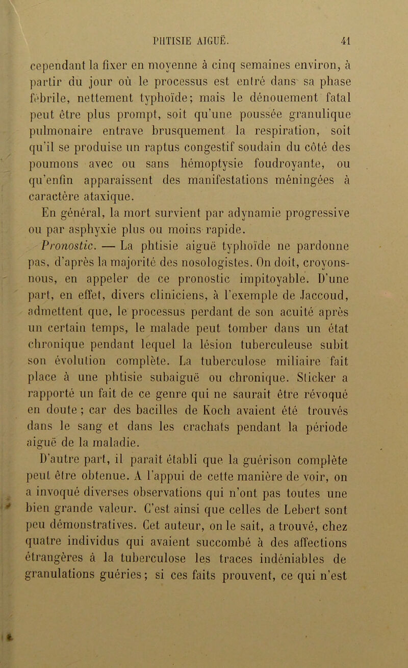 cependant la fixer en moyenne à cinq semaines environ, à partir du jour où le processus est eulré dans' sa phase ftdu’ile, nettement typhoïde; mais le dénouement fatal peut être plus prompt, soit qu’une poussée granulique pulmonaire entrave brusquement la respiration, soit qu’il se produise un raptus congestif soudain du côté des poumons avec ou sans hémoptysie foudroyante, ou qu’enfm apparaissent des manifestations méningées à caractère ataxique. En général, la mort survient par adynamie progressive ou par asphyxie plus ou moins rapide. Pronostic. — La phtisie aiguë typhoïde ne pardonne pas, d’après la majorité des nosologistes. On doit, croyons- nous, en appeler de ce pronostic impitoyable. D’une part, en effet, divers cliniciens, à l’exemple de Jaccoud, admettent que, le processus perdant de son acuité après un certain temps, le malade peut tomber dans un état chronique pendant lequel la lésion tuberculeuse subit son évolution complète. La tuberculose miliaire fait place à une phtisie subaiguë ou chronique. Sticker a rapporté un fait de ce genre qui ne saurait être révoqué en doute ; car des bacilles de Koch avaient été trouvés dans le sang et dans les crachats pendant la période aiguë de la maladie. D’autre part, il paraît établi que la guérison complète peut être obtenue. A l’appui de cette manière de voir, on a invoqué diverses observations qui n’ont pas toutes une bien grande valeur. C’est ainsi que celles de Lebert sont peu démonstratives. Cet auteur, on le sait, a trouvé, chez quatre individus qui avaient succombé à des affections étrangères à la tuberculose les traces indéniables de granulations guéries ; si ces faits prouvent, ce qui n’est