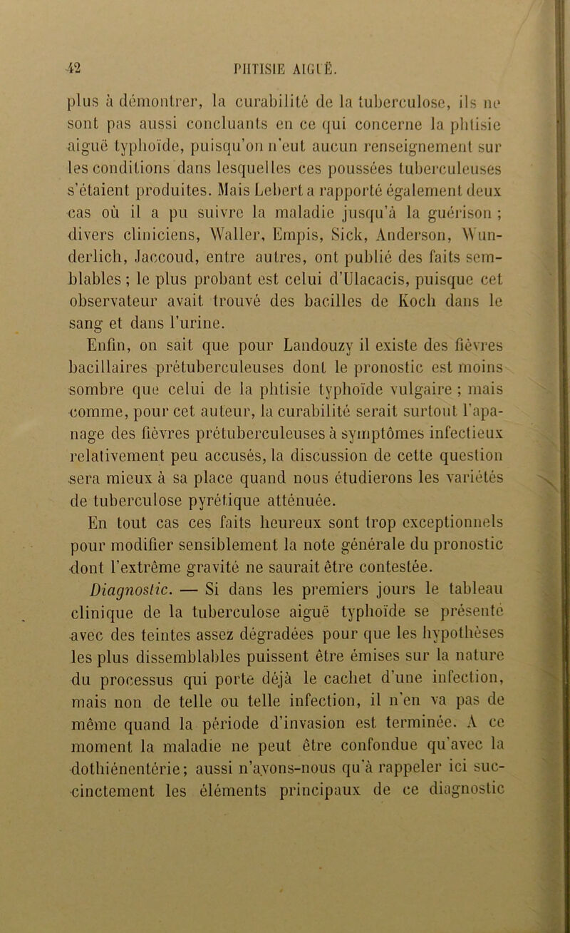 plus à démontrer, la curabilité de la tuberculose, ils ne sont pas aussi concluants en ce (]ui concerne la pbtisic aiguë typhoïde, puisqu’on n’eut aucun renseignement sur les conditions dans lesquelles ces poussées tuberculeuses s’étaient produites. Mais Leberta rapporté également deux cas où il a pu suivre la maladie jusqu’à la guérison ; divers cliniciens, Waller, Empis, Sick, Anderson, Wun- derlich, Jaccoud, entre autres, ont publié des faits sem- blables ; le plus probant est celui d’Ulacacis, puisque cet observateur avait trouvé des bacilles de Koch dans le sang et dans l’urine. Enfin, on sait que pour Landouzy il existe des fièvres bacillaires prétuberculeuses dont le pronostic est moins sombre que celui de la phtisie typhoïde vulgaire ; mais comme, pour cet auteur, la curabilité serait surtout l’apa- nage des fièvres prétuberculeuses à symptômes infectieux relativement peu accusés, la discussion de cette question sera mieux à sa place quand nous étudierons les variétés de tuberculose pyrétique atténuée. En tout cas ces faits heureux sont trop exceptionnels pour modifier sensiblement la note générale du pronostic dont l’extrême gravité ne saurait être contestée. Diagnoslic. — Si dans les premiers jours le tableau clinique de la tuberculose aiguë typhoïde se présente avec des teintes assez dégradées pour que les hypothèses les plus dissemblables puissent être émises sur la nature du processus qui porte déjà le cachet d’une infection, mais non de telle ou telle infection, il n’en va pas de même quand la période d’invasion est terminée. A ce moment la maladie ne peut être confondue qu’avec la dothiénentérie ; aussi n’ayons-nous qu’à rappeler ici suc- cinctement les éléments principaux de ce diagnostic N -t € À