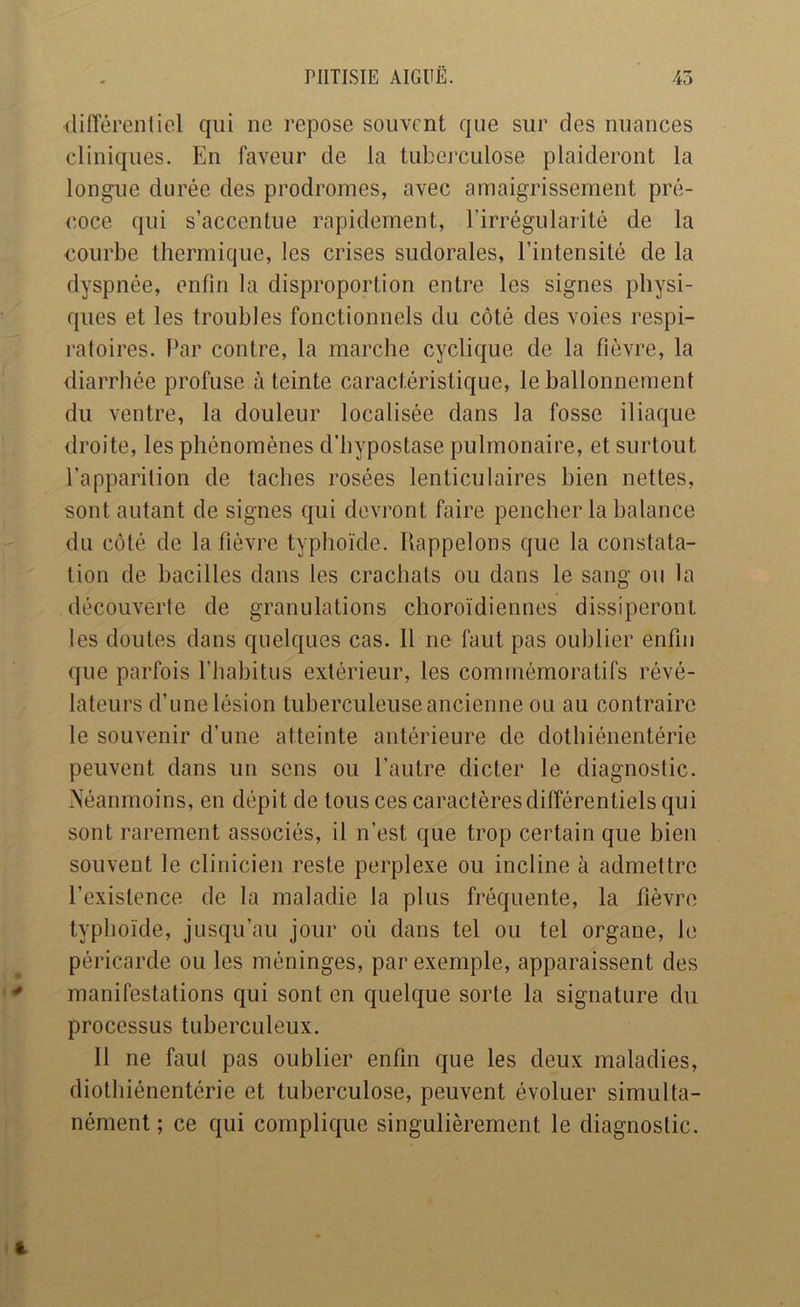 difTérentiol qui ne repose souvent que sur des nuances cliniques. En faveur de la tuberculose plaideront la longue durée des prodromes, avec amaigrissement pré- coce qui s’accentue rapidement, l’irrégularité de la courbe thermique, les crises sudorales, l’intensité de la dyspnée, enfin la disproportion entre les signes physi- ques et les troubles fonctionnels du côté des voies respi- ratoires. Par contre, la marche cyclique de la fièvre, la diarrhée profuse éteinte caractéristique, le ballonnement du ventre, la douleur localisée dans la fosse iliaque droite, les phénomènes d’hypostase pulmonaire, et surtout l’apparition de taches rosées lenticulaires bien nettes, sont autant de signes qui devront faire pencher la balance du côté de la fièvre typhoïde. Rappelons que la constata- tion de bacilles dans les crachats ou dans le sang ou la découverte de granulations choroïdiennes dissiperont les doutes dans quelques cas. Il ne faut pas oublier enfin que parfois l’habitus extérieur, les commémoratifs révé- lateurs d’une lésion tuberculeuse ancienne ou au contraire le souvenir d’une atteinte antérieure de dothiénentérie peuvent dans un sens ou l’autre dicter le diagnostic. ?Séanmoins, en dépit de tous ces caractères différentiels qui sont rarement associés, il n’est que trop certain que bien souvent le clinicien reste perplexe ou incline à admettre l’existence de la maladie la plus fréquente, la fièvre typhoïde, jusqu’au jour où dans tel ou tel organe, le péricarde ou les méninges, par exemple, apparaissent des manifestations qui sont en quelque sorte la signature du processus tuberculeux. Il ne faut pas oublier enfin que les deux maladies, diothiénentérie et tuberculose, peuvent évoluer simulta- nément ; ce qui complique singulièrement le diagnostic.