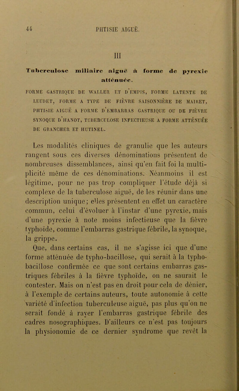 III Tiil»crciilo.«c miliaire aiguë :V forme de pyrexie atténuée. FORME GASTRIQUE DE WALLER F.T d’eMPIS, FORME LATE.NTE DE LEUDET, FORME A TYPE DE FIÈVRE SAISONNIÈRE DE MAIHET, PHTISIE AIGUË A FORME d’eMDARRAS GASTRIQUE OU DE FIÈVRE SYNOQUE d’haNOT, TUDERCULOSE INFECTIEUSE A FORME ATTÉNUÉE DE GDANCHER ET HUTINEL. Les modalités cliniques de granulie que les auteurs rangent sous ces diverses dénominations présentent de nombreuses dissemblances, ainsi qu’en fait foi la multi- plicité même de ces dénominations. Néanmoins il est légitime, pour ne pas trop compliquer l’étude déjà si complexe de la tuberculose aiguë, de les réunir dans une description unique; edes présentent en effet un caractère commun, celui d’évoluer à l’instar d’une pyrexie, mais d’une pyrexie à note moins infectieuse que la fièvre typhoïde, comme l’embarras gastrique fébrile, la synoque, la grippe. Que, dans certains cas, il ne s’agisse ici que d’une forme atténuée de typho-bacillose, qui serait à la typho- bacillose confirmée ce que sont certains embarras gas- triques fébriles à la lièvre typhoïde, on ne saurait le contester. Mais ou n’est pas en droit pour cela de dénier, à l’exemple de certains auteurs, toute autonomie à cette variété d'infection tuberculeuse aiguë, pas plus qu’on ne serait fondé à rayer l’embarras gastrique fébrile des cadres nosographiques. D’ailleurs ce n’est pas toujours la physionomie de ce dernier syndrome que revêt la