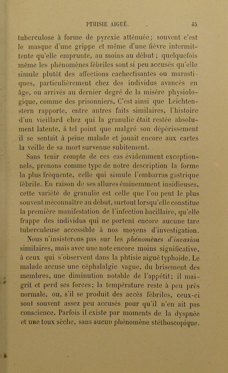 tuberculose à forme de pyrexie atténuée ; souvent c’est le masque d’une grippe et môme d’une fièvre intermit- tente qu’elle emprunte, au moins au début ; quelquefois même les phénomènes fébriles sont si peu accusés qu’elle simule plutôt des affections cachectisantes ou marasti- ques, particulièrement chez des individus avancés en âge, ou arrivés au dernier degré de la misère physiolo- gique, comme des prisonniers. C’est ainsi que Leichten- stern rapporte, entre autres faits similaires, l’histoire d’un vieillard chez qui la granulie était restée absolu- ment latente, à tel point que malgré son dépérissement il se sentait à peine malade et jouait encore aux cartes la veille de sa mort survenue subitement. Sans tenir compte de ces cas évidemment exception- nels, prenons comme type de notre description la forme la plus fréquente, celle qui simule l’embarras gastrique fébrile. En raison de ses allures éminemment insidieuses, cette variété de granulie est celle que l’on peut le plus souvent méconnaître au début, surtout lorsqu’elle constitue la première manifestation de l’infection bacillaire, qu’elle frappe des individus qui ne portent encore aucune tare tuberculeuse accessible à nos moyens d’investigation. Nous n’insisterons pas sur les phénomènes d'invasion similaires, mais avec une note encore moins significative, à ceux qui s’observent dans la phtisie aiguë typhoïde. Le malade accuse une céphalalgie vague, du brisement des membres, une diminution notable de l’appétit; il mai- grit et perd ses forces; la température reste à peu près normale, ou, s’il se produit des accès fébriles, ceux-ci soiil souvent assez peu accusés pour qu’il n’en ait pas conscience. Parfois il existe par moments de la dyspnée et une toux sèche, sans aucuu pliénomène stéthoscopique.