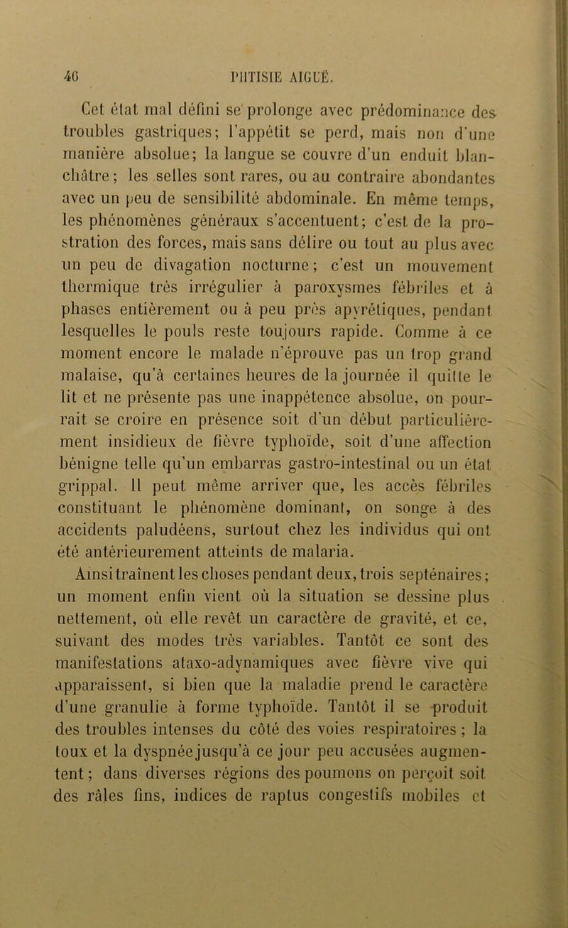 Cet état mal défini se prolonge avec prédominance des troubles gastriques; l’appétit se perd, mais non d'une manière absolue; la langue se couvre d’un enduit blan- châtre ; les selles sont rares, ou au contraire abondantes avec un peu de sensibilité abdominale. En même temps, les phénomènes généraux s’accentuent; c’est de la pro- stration des forces, mais sans délire ou tout au plus avec un peu de divagation nocturne; c’est un mouvement thermique très irrégulier à paroxysmes fébriles et à phases entièrement ou à peu près apyrétiques, pendant lesquelles le pouls reste toujours rapide. Comme à ce moment encore le malade n’éprouve pas un trop grand malaise, qu’à certaines heures de la journée il quille le lit et ne présente pas une inappétence absolue, on pour- rait se croire en présence soit d’un début particulière- ment insidieux de fièvre typhoïde, soit d’une affection bénigne telle qu’un embarras gastro-intestinal ou un état grippal. Il peut même arriver que, les accès fébriles constituant le pliénomène dominant, on songe à des accidents paludéens, surtout chez les individus qui ont été antérieurement atteints de malaria. Ainsi traînent les choses pendant deux, trois septénaires; un moment enfin vient où la situation se dessine plus nettement, où elle revêt un caractère de gravité, et ce, suivant des modes très variables. Tantôt ce sont des manifestations ataxo-adynamiques avec fièvre vive qui apparaissent, si bien que la maladie prend le caractère d’une granulie à forme typhoïde. Tantôt il se produit des troubles intenses du côté des voies respiratoires ; la toux et la dyspnée jusqu’à ce jour peu accusées augmen- tent ; dans diverses régions des poumons on perçoit soit des râles fins, indices de raptiis congestifs mobiles et