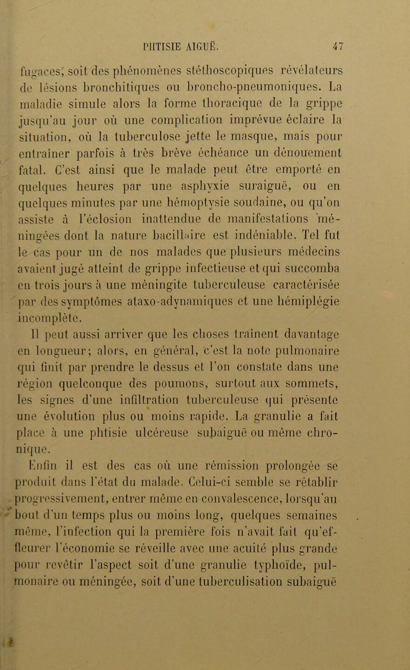 fugaces; soit des phénomènes stéthoscopiques révélateurs de lésions bronchitiques ou broncho-pneumoniques. La maladie simule alors la forme thoracique de la grippe jusqu’au jour où une complication imprévue éclaire la situation, où la tuberculose jette le masque, mais pour entraîner parfois à très brève échéance un dénouement fatal. C’est ainsi que le malade peut être emporté en quelques heures par une asphyxie suraiguë, ou en quelques minutes par une hémoptysie soudaine, ou qu’on assiste à l’éclosion inattendue de manifestations 'mé- ningées dont la nature bacilhdre est indéniable. Tel fut le cas pour un de nos malades que plusieurs médecins avaient jugé atteint de grippe infectieuse et qui succomba en trois jours à une méningite tuberculeuse caractérisée par des symptômes ataxo-adynamiques et une hémiplégie incomplète. 11 peut aussi arriver que les choses traînent davantage en longueur; alors, en général, c’est la note, pulmonaire qui finit par prendre le dessus et l’on constate dans une région quelconque des poumons, surtout aux sommets, les signes d’une infiltration tuberculeuse (|ui présente une évolution plus ou moins rapide. La granulie a fait place à une phtisie ulcéreuse subaiguë ou même chro- nique. Enfin il est des cas où une rémission prolongée se produit dans l’état du malade. Celui-ci semble se rétablir progressivement, entrer même en convalescence, lorsqu’au bout d'un temps plus ou moins long, quelques semaines même, l’infection qui la première fois n’avait fait qu’ef- fleurer l’économie se réveille avec une acuité plus grande pour revêtir l’aspect soit d’une granulie typhoïde, pul- monaire ou méningée, soit d’une tuberculisation subaiguë