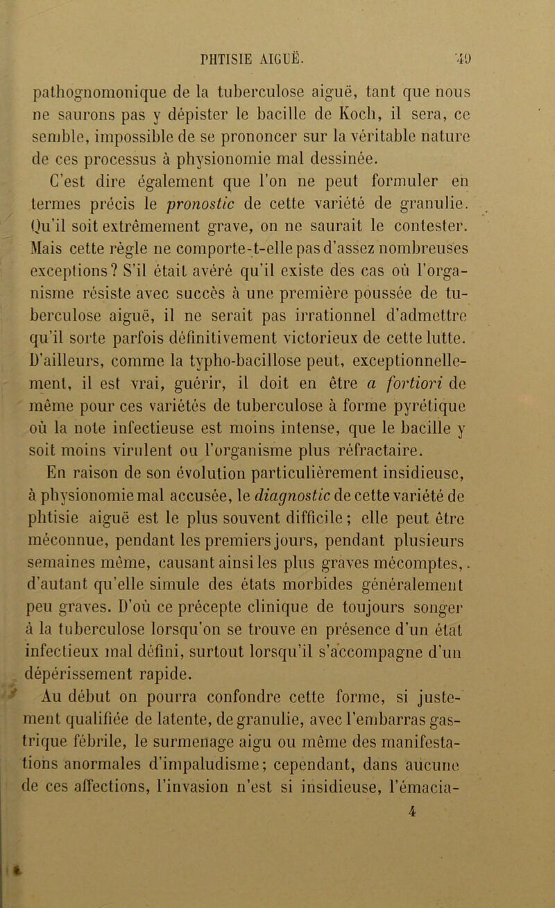 pathognomonique de la tuberculose aiguë, tant que nous ne saurons pas y dépister le bacille de Kocb, il sera, ce senjble, impossible de se prononcer sur la véritable nature de ces processus à physionomie mal dessinée. C’est dire également que l’on ne peut formuler en termes précis le -pronostic de cette variété de granulie. Ou’il soit extrêmement grave, on ne saurait le contester. Mais cette règle ne comporte-t-elle pas d’assez nombreuses exceptions? S’il était avéré qu’il existe des cas où l’orga- nisme résiste avec succès à une première poussée de tu- berculose aiguë, il ne serait pas irrationnel d’admettre qu’il sorte parfois définitivement victorieux de cette lutte. D’ailleurs, comme la typho-bacillose peut, exceptionnelle- ment, il est vrai, guérir, il doit en être a fortiori de même pour ces variétés de tuberculose à forme pyrétique où la note infectieuse est moins intense, que le bacille y soit moins virulent ou l’organisme plus réfractaire. En raison de son évolution particulièrement insidieuse, à physionomie mal accusée, le diagnostic de cette variété de phtisie aiguë est le plus souvent difficile ; elle peut être méconnue, pendant les premiers jours, pendant plusieurs semaines même, causant ainsi les plus graves mécomptes,. d’autant qu’elle simule des états morbides généralement peu graves. D’où ce précepte clinique de toujours songer à la tuberculose lorsqu’on se trouve en présence d’un état infectieux mal défini, surtout lorsqu’il s’accompagne d’un dépérissement rapide. ^ Au début on pourra confondre cette forme, si juste- ment qualifiée de latente, de granulie, avec l’embarras gas- trique fébrile, le surmenage aigu ou même des manifesta- tions anormales d’impaludisme; cependant, dans aucune de ces affections, l’invasion n’est si insidieuse, l’émacia- 4