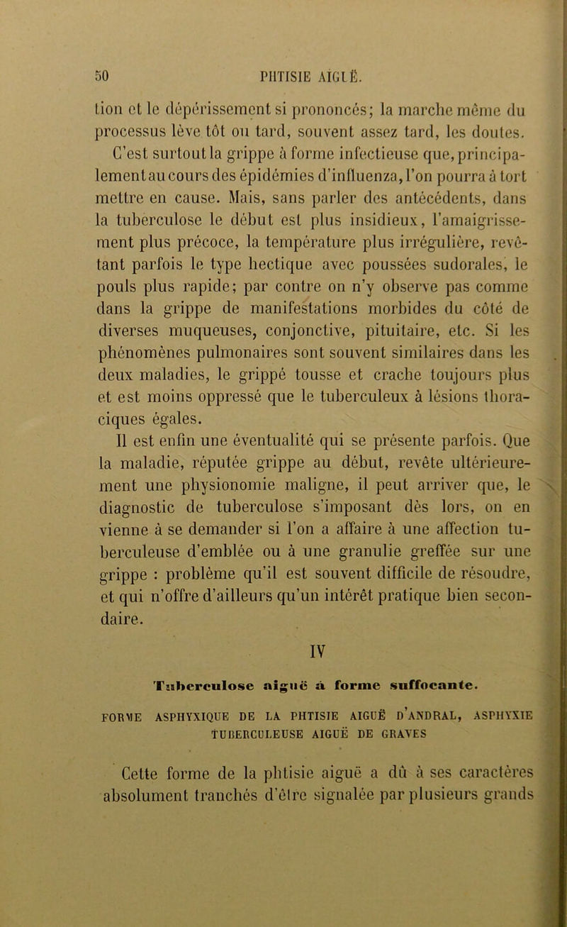 lion et le dépérissement si prononcés; la marche meme du processus lève tôt ou tard, souvent assez tard, les doutes. C’est surtout la grippe à forme infectieuse que, principa- lement au cours des épidémies d’inlluenza,ron pourra à tort mettre en cause. Mais, sans parler des antécédents, dans la tuberculose le début est plus insidieu.v, l’amaigrisse- ment plus précoce, la température plus irrégulière, revê- tant parfois le type hectique avec poussées sudorales, le pouls plus rapide; par contre on n’y observe pas comme dans la grippe de manifestations morbides du côté de diverses muqueuses, conjonctive, pituitaire, etc. Si les phénomènes pulmonaires sont souvent similaires dans les deux maladies, le grippé tousse et crache toujours plus et est moins oppressé que le tuberculeux à lésions thora- ciques égales. Il est enfin une éventualité qui se présente parfois. Que la maladie, réputée grippe au début, revête ultérieure- ment une physionomie maligne, il peut arriver que, le diagnostic de tuberculose s’imposant dès lors, on en vienne à se demander si l’on a affaire à une affection tu- berculeuse d’emblée ou à une granulie greffée sur une grippe : problème qu’il est souvent difficile de résoudre, et qui n’offre d’ailleurs qu’un intérêt pratique bien secon- daire. IV Tuberculose aiguë à forme suffocante. FORME ASPHYXIQUE DE LA PHTISIE AIGUË d’aNDRAL, ASPHYXIE TUBERCULEUSE AIGUË DE GRAVES Cette forme de la phtisie aiguë a dû à ses caractères absolument tranchés d’êire signalée par plusieurs grands