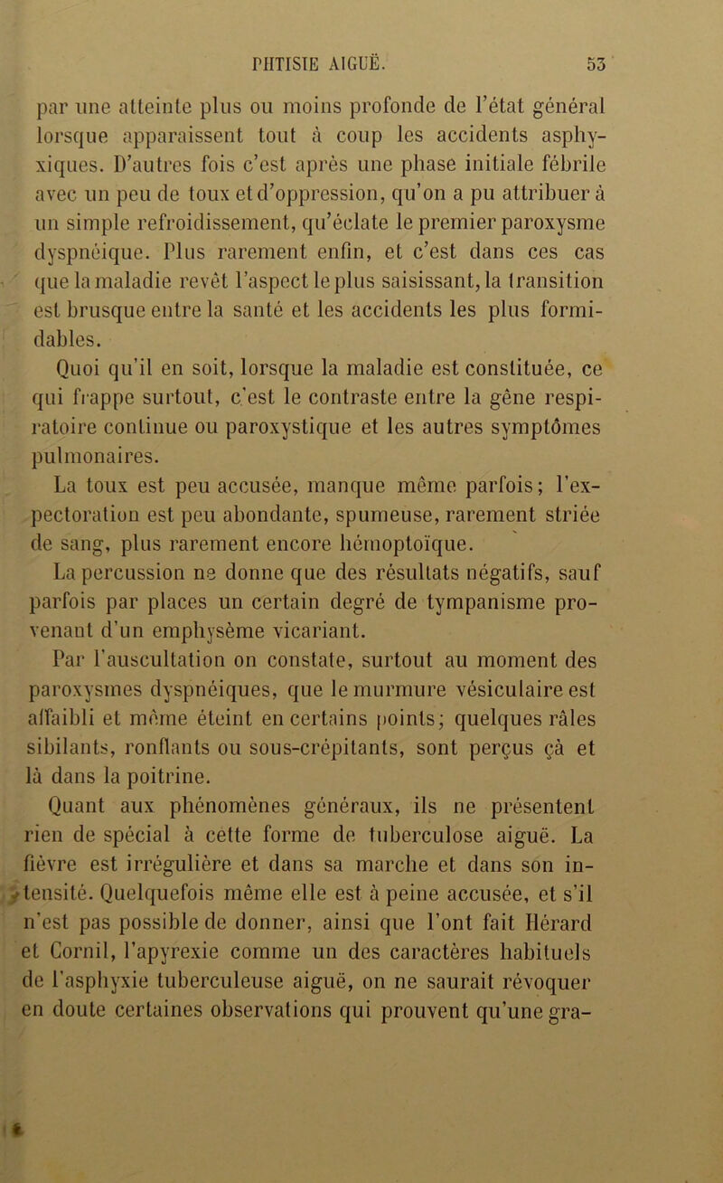 par une atteinte pins ou moins profonde de l’état général lorsque apparaissent tout à coup les accidents asphy- xiques. D’autres fois c’est après une phase initiale fébrile avec un peu de toux et d’oppression, qu’on a pu attribuer à un simple refroidissement, qu’éclate le premier paroxysme dyspnéique. Plus rarement enfin, et c’est dans ces cas ' que la maladie revêt l’aspect le plus saisissant, la transition est brusque entre la santé et les accidents les plus formi- dables. Quoi qu’il en soit, lorsque la maladie est constituée, ce qui frappe surtout, c’est le contraste entre la gêne respi- ratoire continue ou paroxystique et les autres symptômes pulmonaires. La toux est peu accusée, manque même parfois; l’ex- pectoration est peu abondante, spumeuse, rarement striée de sang, plus rarement encore hémoptoïque. La percussion ne donne que des résultats négatifs, sauf parfois par places un certain degré de tympanisme pro- venant d’un emphysème vicariant. Par l’auscultation on constate, surtout au moment des paroxysmes dyspnéiques, que le murmure vésiculaire est affaibli et même éteint en certains |)oints; quelques râles sibilants, ronflants ou sous-crépitants, sont perçus çà et là dans la poitrine. Quant aux phénomènes généraux, ils ne présentent rien de spécial à cette forme de tuberculose aiguë. La fièvre est irrégulière et dans sa marche et dans son in- /tensité. Quelquefois même elle est à peine accusée, et s’il n’est pas possible de donner, ainsi que l’ont fait Hérard et Cornil, Papyrexie comme un des caractères habituels de l’asphyxie tuberculeuse aiguë, on ne saurait révoquer en doute certaines observations qui prouvent qu’une gra-