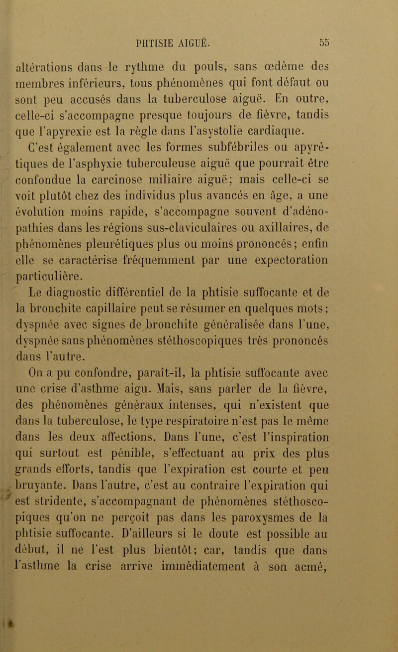 altérations dans le rythme du pouls, sans œdème des membres inférieurs, tous phénomènes qui font défaut ou sont peu accusés dans la tuberculose aiguë. En outre, celle-ci s’accompagne presque toujours de fièvre, tandis que l’apyrexie est la règle dans l’asystolie cardiaque. C’est également avec les formes subfébriles ou apyré- tiques de l’asphyxie tuberculeuse aiguë que pourrait être confondue la carcinose miliaire aiguë; mais celle-ci se voit plutôt chez des individus plus avancés en âge, a une évolution moins rapide, s’accompagne souvent d’adéno- pathies dans les régions sus-claviculaires ou axillaires, de phénomènes pleurétiques plus ou moins prononcés; enfin elle se caractérise fréquemment par une expectoration particulière. Le diagnostic différentiel de la phtisie suffocante et de la bronchite capillaire peut se résumer en quelques mots; dyspnée avec signes de bronchite généralisée dans l’une, dyspnée sans phénomènes stéthoscopiques très prononcés dans l’autre. On a pu confondre, paraît-il, la phtisie suffocante avec une crise d’asthme aigu. Mais, sans parler de la fièvre, des phénomènes généraux intenses, qui n’existent que dans la tuberculose, le type respiratoire n’est pas le même dans les deux affections. Dans l’une, c’est l’inspiration qui surtout est pénible, s’effectuant au prix des plus grands efforts, tandis que l’expiration est courte et peu , bruyante. Dans l’autre, c’est au contraire l’expiration qui ^ est stridente, s’accompagnant de phénomènes stéthosco- piques qu’on ne perçoit pas dans les paroxysmes de la phtisie suffocante. D’ailleurs si le doute est possible au début, il ne l’est plus bientôt; car, tandis que dans l’asthme la crise arrive immédiatement à son acmé,